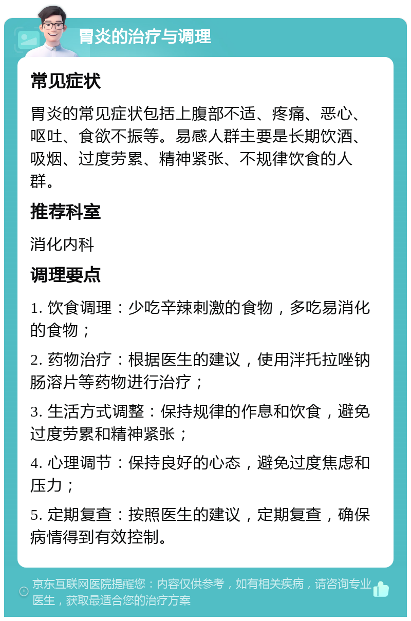 胃炎的治疗与调理 常见症状 胃炎的常见症状包括上腹部不适、疼痛、恶心、呕吐、食欲不振等。易感人群主要是长期饮酒、吸烟、过度劳累、精神紧张、不规律饮食的人群。 推荐科室 消化内科 调理要点 1. 饮食调理：少吃辛辣刺激的食物，多吃易消化的食物； 2. 药物治疗：根据医生的建议，使用泮托拉唑钠肠溶片等药物进行治疗； 3. 生活方式调整：保持规律的作息和饮食，避免过度劳累和精神紧张； 4. 心理调节：保持良好的心态，避免过度焦虑和压力； 5. 定期复查：按照医生的建议，定期复查，确保病情得到有效控制。