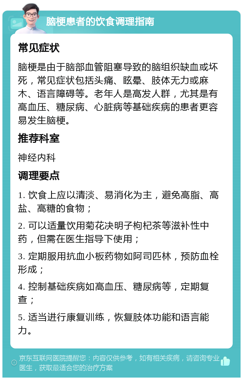 脑梗患者的饮食调理指南 常见症状 脑梗是由于脑部血管阻塞导致的脑组织缺血或坏死，常见症状包括头痛、眩晕、肢体无力或麻木、语言障碍等。老年人是高发人群，尤其是有高血压、糖尿病、心脏病等基础疾病的患者更容易发生脑梗。 推荐科室 神经内科 调理要点 1. 饮食上应以清淡、易消化为主，避免高脂、高盐、高糖的食物； 2. 可以适量饮用菊花决明子枸杞茶等滋补性中药，但需在医生指导下使用； 3. 定期服用抗血小板药物如阿司匹林，预防血栓形成； 4. 控制基础疾病如高血压、糖尿病等，定期复查； 5. 适当进行康复训练，恢复肢体功能和语言能力。