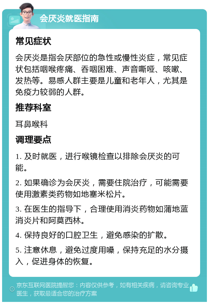 会厌炎就医指南 常见症状 会厌炎是指会厌部位的急性或慢性炎症，常见症状包括咽喉疼痛、吞咽困难、声音嘶哑、咳嗽、发热等。易感人群主要是儿童和老年人，尤其是免疫力较弱的人群。 推荐科室 耳鼻喉科 调理要点 1. 及时就医，进行喉镜检查以排除会厌炎的可能。 2. 如果确诊为会厌炎，需要住院治疗，可能需要使用激素类药物如地塞米松片。 3. 在医生的指导下，合理使用消炎药物如蒲地蓝消炎片和阿莫西林。 4. 保持良好的口腔卫生，避免感染的扩散。 5. 注意休息，避免过度用嗓，保持充足的水分摄入，促进身体的恢复。