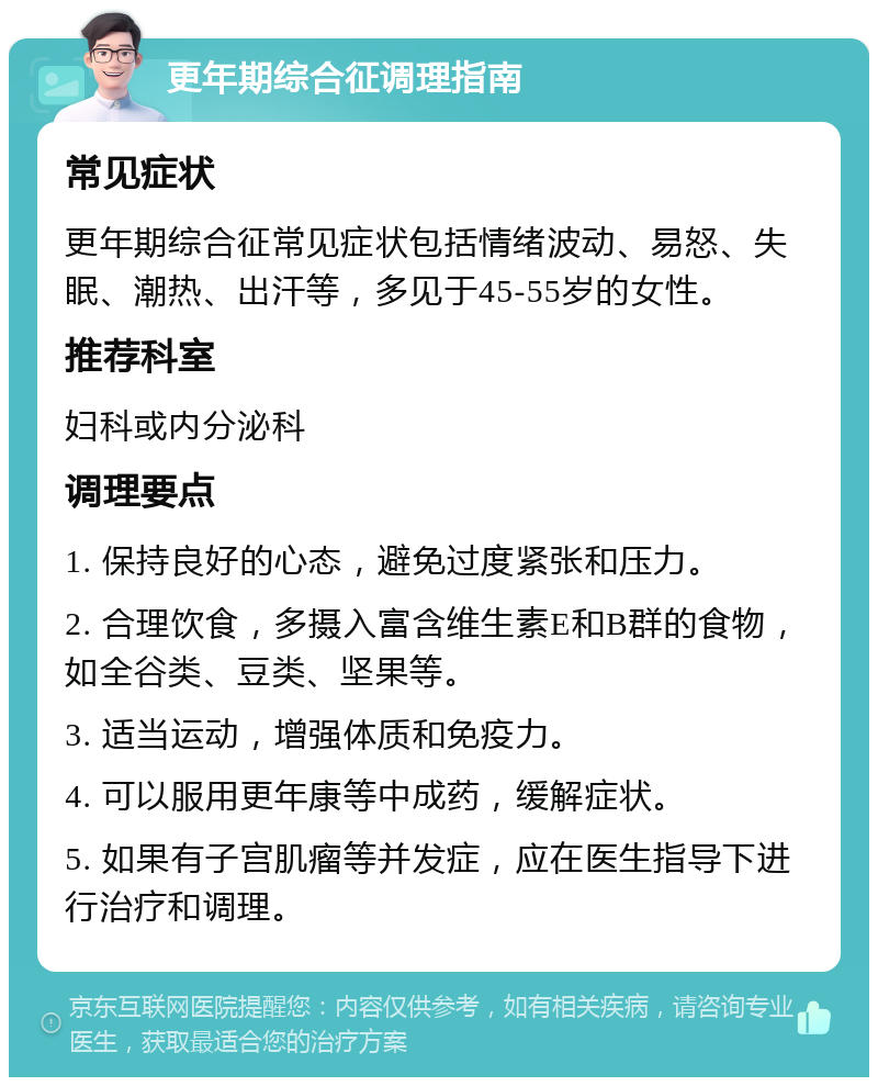 更年期综合征调理指南 常见症状 更年期综合征常见症状包括情绪波动、易怒、失眠、潮热、出汗等，多见于45-55岁的女性。 推荐科室 妇科或内分泌科 调理要点 1. 保持良好的心态，避免过度紧张和压力。 2. 合理饮食，多摄入富含维生素E和B群的食物，如全谷类、豆类、坚果等。 3. 适当运动，增强体质和免疫力。 4. 可以服用更年康等中成药，缓解症状。 5. 如果有子宫肌瘤等并发症，应在医生指导下进行治疗和调理。