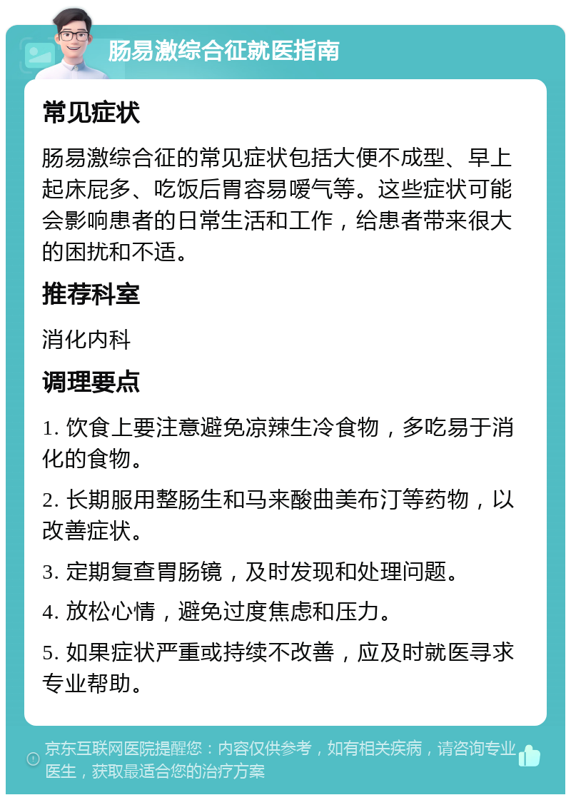 肠易激综合征就医指南 常见症状 肠易激综合征的常见症状包括大便不成型、早上起床屁多、吃饭后胃容易嗳气等。这些症状可能会影响患者的日常生活和工作，给患者带来很大的困扰和不适。 推荐科室 消化内科 调理要点 1. 饮食上要注意避免凉辣生冷食物，多吃易于消化的食物。 2. 长期服用整肠生和马来酸曲美布汀等药物，以改善症状。 3. 定期复查胃肠镜，及时发现和处理问题。 4. 放松心情，避免过度焦虑和压力。 5. 如果症状严重或持续不改善，应及时就医寻求专业帮助。