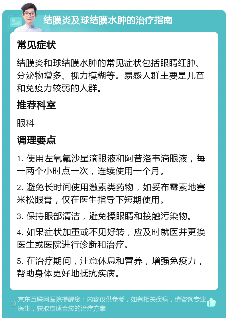 结膜炎及球结膜水肿的治疗指南 常见症状 结膜炎和球结膜水肿的常见症状包括眼睛红肿、分泌物增多、视力模糊等。易感人群主要是儿童和免疫力较弱的人群。 推荐科室 眼科 调理要点 1. 使用左氧氟沙星滴眼液和阿昔洛韦滴眼液，每一两个小时点一次，连续使用一个月。 2. 避免长时间使用激素类药物，如妥布霉素地塞米松眼膏，仅在医生指导下短期使用。 3. 保持眼部清洁，避免揉眼睛和接触污染物。 4. 如果症状加重或不见好转，应及时就医并更换医生或医院进行诊断和治疗。 5. 在治疗期间，注意休息和营养，增强免疫力，帮助身体更好地抵抗疾病。