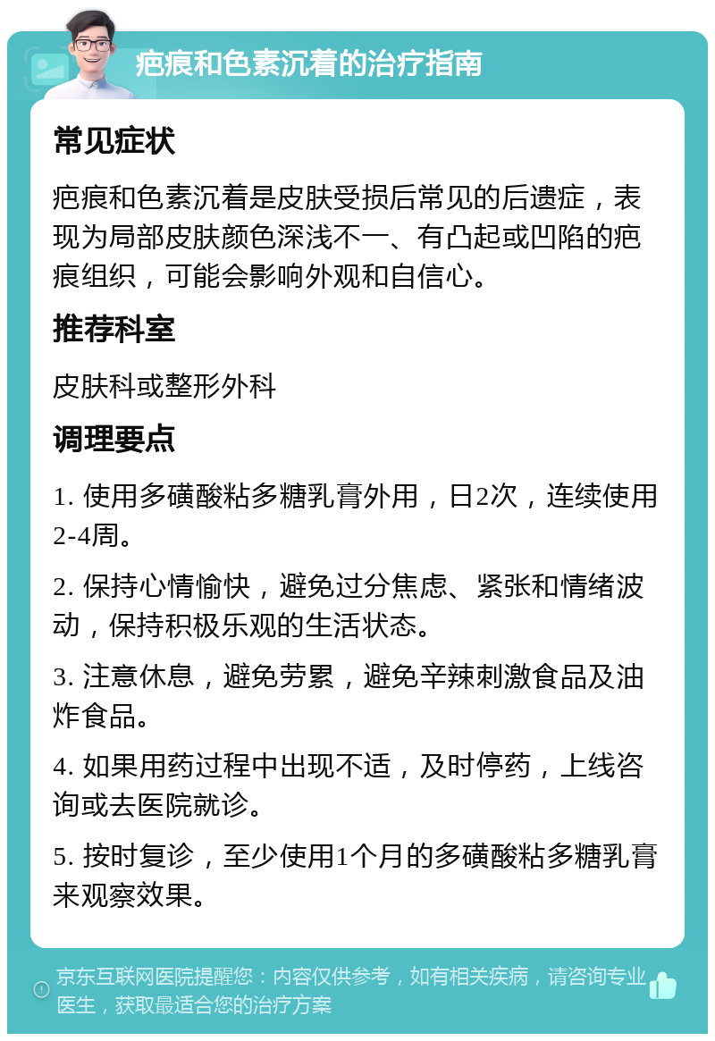 疤痕和色素沉着的治疗指南 常见症状 疤痕和色素沉着是皮肤受损后常见的后遗症，表现为局部皮肤颜色深浅不一、有凸起或凹陷的疤痕组织，可能会影响外观和自信心。 推荐科室 皮肤科或整形外科 调理要点 1. 使用多磺酸粘多糖乳膏外用，日2次，连续使用2-4周。 2. 保持心情愉快，避免过分焦虑、紧张和情绪波动，保持积极乐观的生活状态。 3. 注意休息，避免劳累，避免辛辣刺激食品及油炸食品。 4. 如果用药过程中出现不适，及时停药，上线咨询或去医院就诊。 5. 按时复诊，至少使用1个月的多磺酸粘多糖乳膏来观察效果。