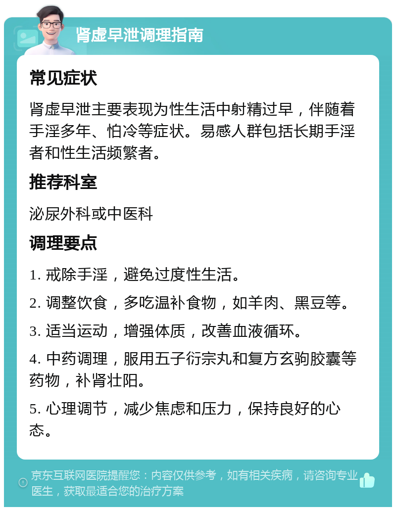 肾虚早泄调理指南 常见症状 肾虚早泄主要表现为性生活中射精过早，伴随着手淫多年、怕冷等症状。易感人群包括长期手淫者和性生活频繁者。 推荐科室 泌尿外科或中医科 调理要点 1. 戒除手淫，避免过度性生活。 2. 调整饮食，多吃温补食物，如羊肉、黑豆等。 3. 适当运动，增强体质，改善血液循环。 4. 中药调理，服用五子衍宗丸和复方玄驹胶囊等药物，补肾壮阳。 5. 心理调节，减少焦虑和压力，保持良好的心态。