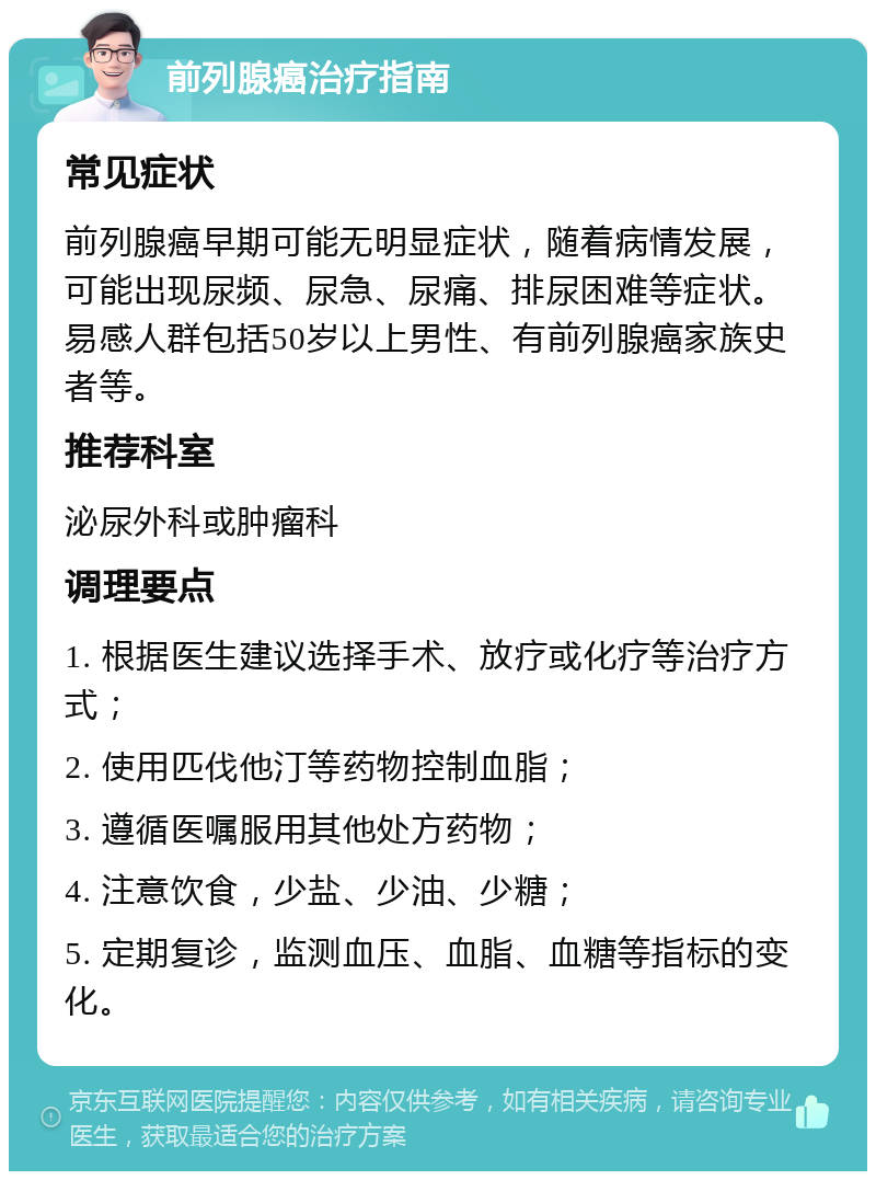 前列腺癌治疗指南 常见症状 前列腺癌早期可能无明显症状，随着病情发展，可能出现尿频、尿急、尿痛、排尿困难等症状。易感人群包括50岁以上男性、有前列腺癌家族史者等。 推荐科室 泌尿外科或肿瘤科 调理要点 1. 根据医生建议选择手术、放疗或化疗等治疗方式； 2. 使用匹伐他汀等药物控制血脂； 3. 遵循医嘱服用其他处方药物； 4. 注意饮食，少盐、少油、少糖； 5. 定期复诊，监测血压、血脂、血糖等指标的变化。