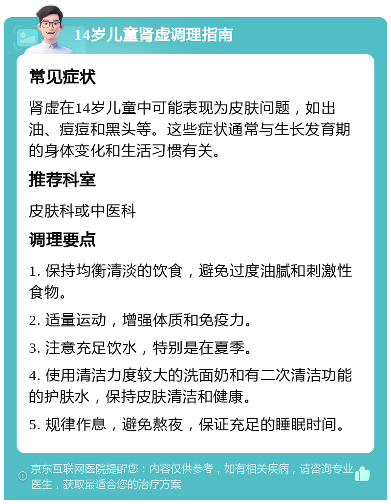 14岁儿童肾虚调理指南 常见症状 肾虚在14岁儿童中可能表现为皮肤问题，如出油、痘痘和黑头等。这些症状通常与生长发育期的身体变化和生活习惯有关。 推荐科室 皮肤科或中医科 调理要点 1. 保持均衡清淡的饮食，避免过度油腻和刺激性食物。 2. 适量运动，增强体质和免疫力。 3. 注意充足饮水，特别是在夏季。 4. 使用清洁力度较大的洗面奶和有二次清洁功能的护肤水，保持皮肤清洁和健康。 5. 规律作息，避免熬夜，保证充足的睡眠时间。