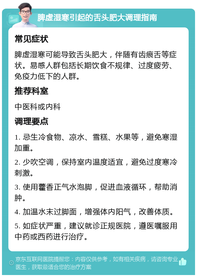 脾虚湿寒引起的舌头肥大调理指南 常见症状 脾虚湿寒可能导致舌头肥大，伴随有齿痕舌等症状。易感人群包括长期饮食不规律、过度疲劳、免疫力低下的人群。 推荐科室 中医科或内科 调理要点 1. 忌生冷食物、凉水、雪糕、水果等，避免寒湿加重。 2. 少吹空调，保持室内温度适宜，避免过度寒冷刺激。 3. 使用藿香正气水泡脚，促进血液循环，帮助消肿。 4. 加温水末过脚面，增强体内阳气，改善体质。 5. 如症状严重，建议就诊正规医院，遵医嘱服用中药或西药进行治疗。