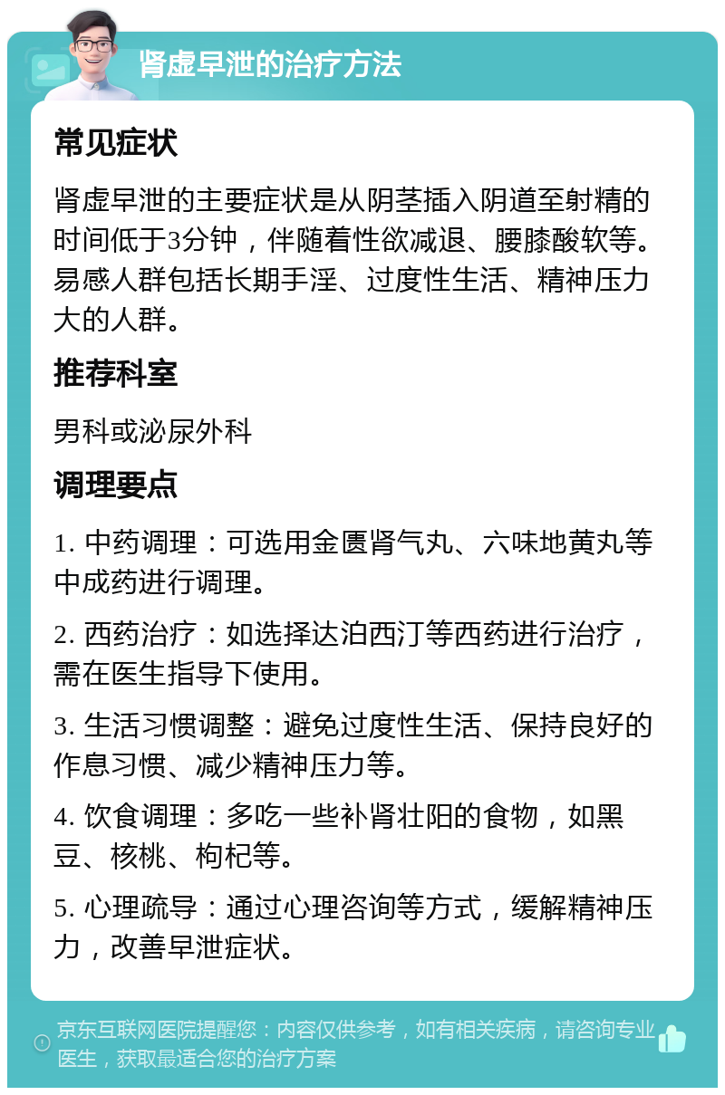 肾虚早泄的治疗方法 常见症状 肾虚早泄的主要症状是从阴茎插入阴道至射精的时间低于3分钟，伴随着性欲减退、腰膝酸软等。易感人群包括长期手淫、过度性生活、精神压力大的人群。 推荐科室 男科或泌尿外科 调理要点 1. 中药调理：可选用金匮肾气丸、六味地黄丸等中成药进行调理。 2. 西药治疗：如选择达泊西汀等西药进行治疗，需在医生指导下使用。 3. 生活习惯调整：避免过度性生活、保持良好的作息习惯、减少精神压力等。 4. 饮食调理：多吃一些补肾壮阳的食物，如黑豆、核桃、枸杞等。 5. 心理疏导：通过心理咨询等方式，缓解精神压力，改善早泄症状。