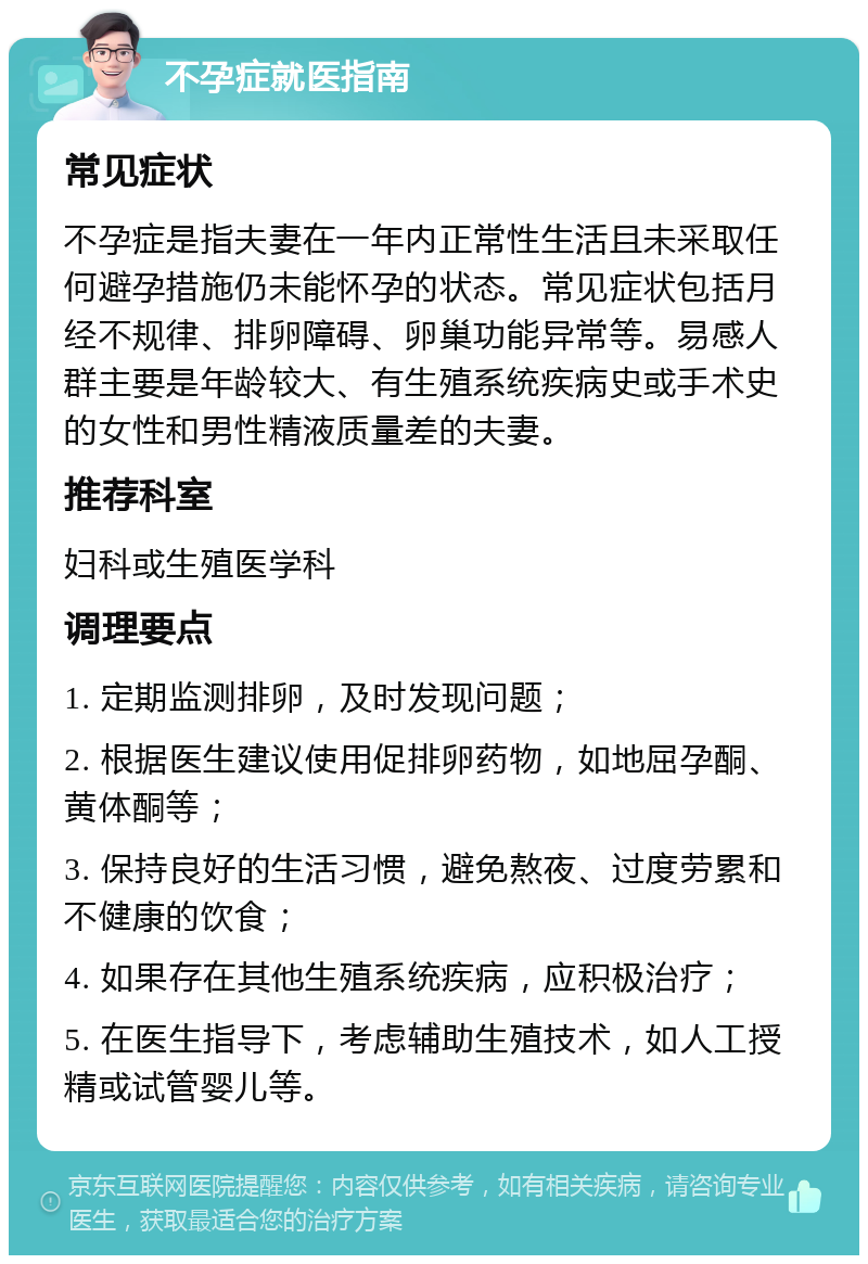 不孕症就医指南 常见症状 不孕症是指夫妻在一年内正常性生活且未采取任何避孕措施仍未能怀孕的状态。常见症状包括月经不规律、排卵障碍、卵巢功能异常等。易感人群主要是年龄较大、有生殖系统疾病史或手术史的女性和男性精液质量差的夫妻。 推荐科室 妇科或生殖医学科 调理要点 1. 定期监测排卵，及时发现问题； 2. 根据医生建议使用促排卵药物，如地屈孕酮、黄体酮等； 3. 保持良好的生活习惯，避免熬夜、过度劳累和不健康的饮食； 4. 如果存在其他生殖系统疾病，应积极治疗； 5. 在医生指导下，考虑辅助生殖技术，如人工授精或试管婴儿等。