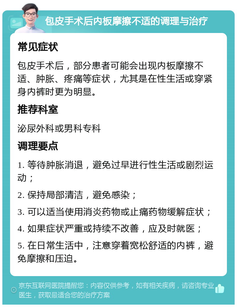 包皮手术后内板摩擦不适的调理与治疗 常见症状 包皮手术后，部分患者可能会出现内板摩擦不适、肿胀、疼痛等症状，尤其是在性生活或穿紧身内裤时更为明显。 推荐科室 泌尿外科或男科专科 调理要点 1. 等待肿胀消退，避免过早进行性生活或剧烈运动； 2. 保持局部清洁，避免感染； 3. 可以适当使用消炎药物或止痛药物缓解症状； 4. 如果症状严重或持续不改善，应及时就医； 5. 在日常生活中，注意穿着宽松舒适的内裤，避免摩擦和压迫。