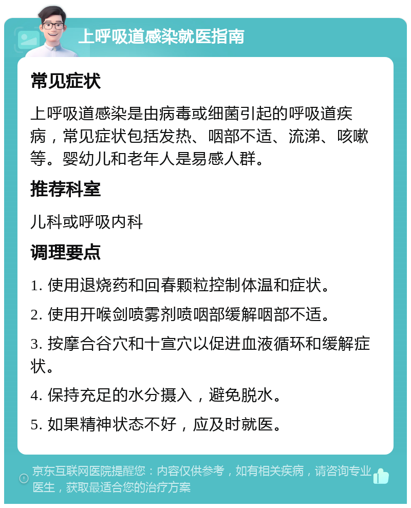 上呼吸道感染就医指南 常见症状 上呼吸道感染是由病毒或细菌引起的呼吸道疾病，常见症状包括发热、咽部不适、流涕、咳嗽等。婴幼儿和老年人是易感人群。 推荐科室 儿科或呼吸内科 调理要点 1. 使用退烧药和回春颗粒控制体温和症状。 2. 使用开喉剑喷雾剂喷咽部缓解咽部不适。 3. 按摩合谷穴和十宣穴以促进血液循环和缓解症状。 4. 保持充足的水分摄入，避免脱水。 5. 如果精神状态不好，应及时就医。