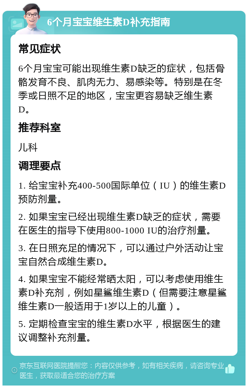 6个月宝宝维生素D补充指南 常见症状 6个月宝宝可能出现维生素D缺乏的症状，包括骨骼发育不良、肌肉无力、易感染等。特别是在冬季或日照不足的地区，宝宝更容易缺乏维生素D。 推荐科室 儿科 调理要点 1. 给宝宝补充400-500国际单位（IU）的维生素D预防剂量。 2. 如果宝宝已经出现维生素D缺乏的症状，需要在医生的指导下使用800-1000 IU的治疗剂量。 3. 在日照充足的情况下，可以通过户外活动让宝宝自然合成维生素D。 4. 如果宝宝不能经常晒太阳，可以考虑使用维生素D补充剂，例如星鲨维生素D（但需要注意星鲨维生素D一般适用于1岁以上的儿童）。 5. 定期检查宝宝的维生素D水平，根据医生的建议调整补充剂量。