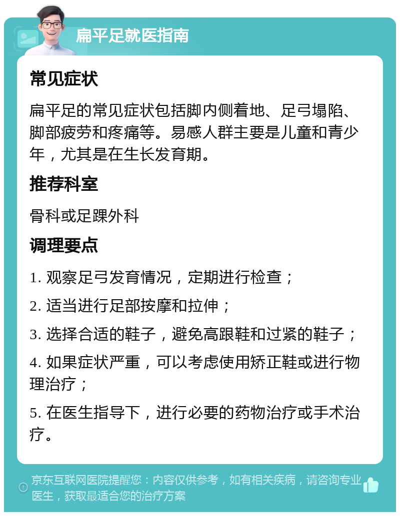 扁平足就医指南 常见症状 扁平足的常见症状包括脚内侧着地、足弓塌陷、脚部疲劳和疼痛等。易感人群主要是儿童和青少年，尤其是在生长发育期。 推荐科室 骨科或足踝外科 调理要点 1. 观察足弓发育情况，定期进行检查； 2. 适当进行足部按摩和拉伸； 3. 选择合适的鞋子，避免高跟鞋和过紧的鞋子； 4. 如果症状严重，可以考虑使用矫正鞋或进行物理治疗； 5. 在医生指导下，进行必要的药物治疗或手术治疗。