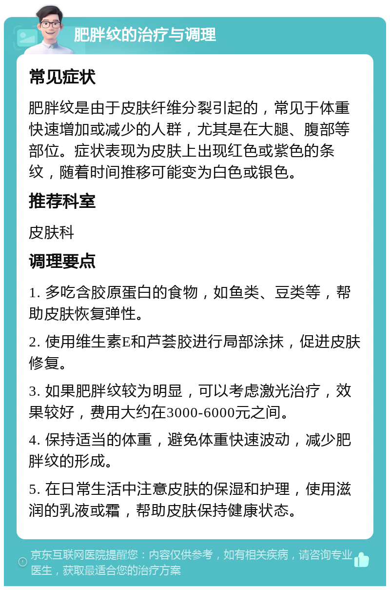 肥胖纹的治疗与调理 常见症状 肥胖纹是由于皮肤纤维分裂引起的，常见于体重快速增加或减少的人群，尤其是在大腿、腹部等部位。症状表现为皮肤上出现红色或紫色的条纹，随着时间推移可能变为白色或银色。 推荐科室 皮肤科 调理要点 1. 多吃含胶原蛋白的食物，如鱼类、豆类等，帮助皮肤恢复弹性。 2. 使用维生素E和芦荟胶进行局部涂抹，促进皮肤修复。 3. 如果肥胖纹较为明显，可以考虑激光治疗，效果较好，费用大约在3000-6000元之间。 4. 保持适当的体重，避免体重快速波动，减少肥胖纹的形成。 5. 在日常生活中注意皮肤的保湿和护理，使用滋润的乳液或霜，帮助皮肤保持健康状态。