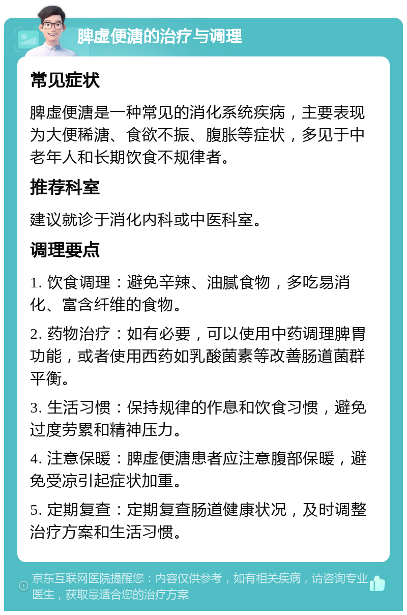 脾虚便溏的治疗与调理 常见症状 脾虚便溏是一种常见的消化系统疾病，主要表现为大便稀溏、食欲不振、腹胀等症状，多见于中老年人和长期饮食不规律者。 推荐科室 建议就诊于消化内科或中医科室。 调理要点 1. 饮食调理：避免辛辣、油腻食物，多吃易消化、富含纤维的食物。 2. 药物治疗：如有必要，可以使用中药调理脾胃功能，或者使用西药如乳酸菌素等改善肠道菌群平衡。 3. 生活习惯：保持规律的作息和饮食习惯，避免过度劳累和精神压力。 4. 注意保暖：脾虚便溏患者应注意腹部保暖，避免受凉引起症状加重。 5. 定期复查：定期复查肠道健康状况，及时调整治疗方案和生活习惯。