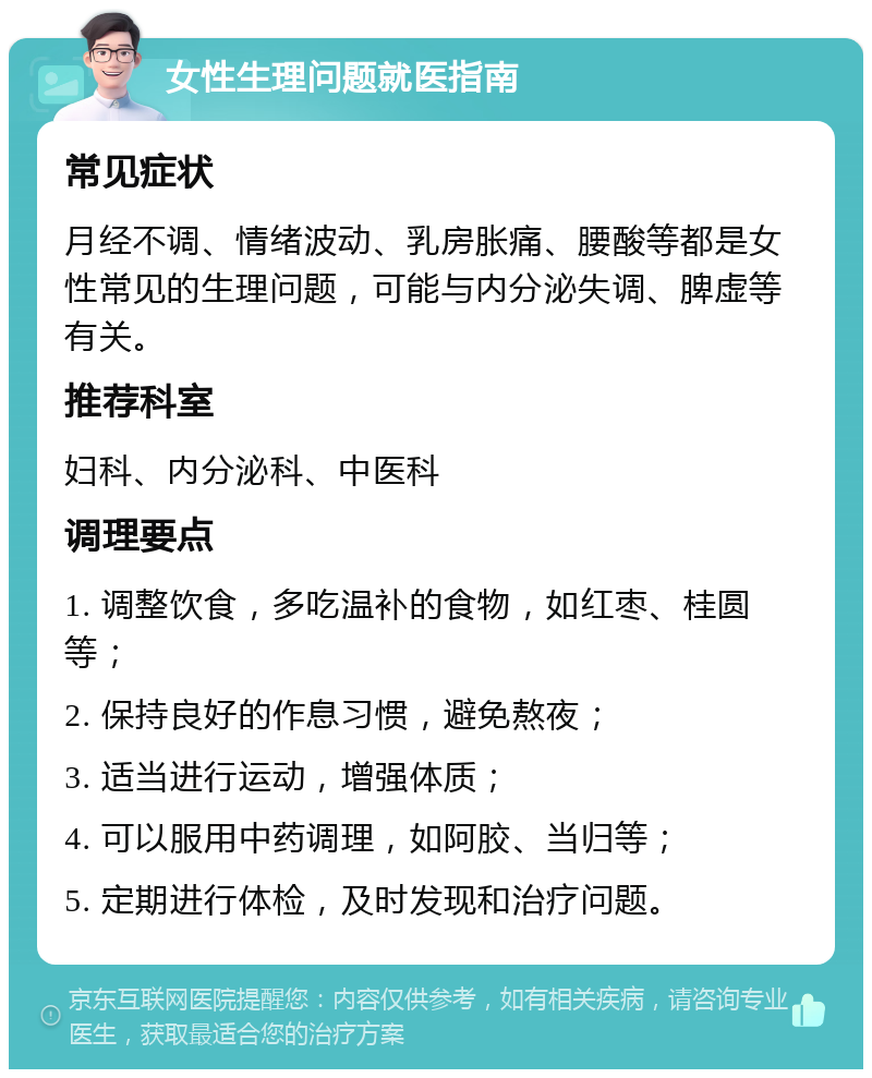 女性生理问题就医指南 常见症状 月经不调、情绪波动、乳房胀痛、腰酸等都是女性常见的生理问题，可能与内分泌失调、脾虚等有关。 推荐科室 妇科、内分泌科、中医科 调理要点 1. 调整饮食，多吃温补的食物，如红枣、桂圆等； 2. 保持良好的作息习惯，避免熬夜； 3. 适当进行运动，增强体质； 4. 可以服用中药调理，如阿胶、当归等； 5. 定期进行体检，及时发现和治疗问题。