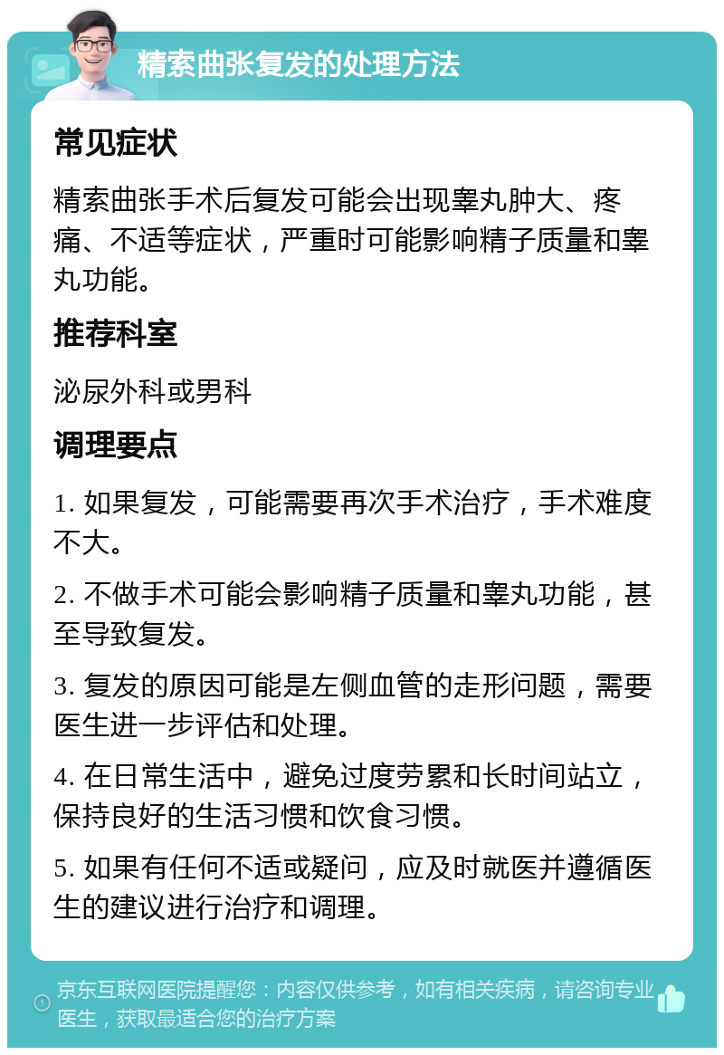 精索曲张复发的处理方法 常见症状 精索曲张手术后复发可能会出现睾丸肿大、疼痛、不适等症状，严重时可能影响精子质量和睾丸功能。 推荐科室 泌尿外科或男科 调理要点 1. 如果复发，可能需要再次手术治疗，手术难度不大。 2. 不做手术可能会影响精子质量和睾丸功能，甚至导致复发。 3. 复发的原因可能是左侧血管的走形问题，需要医生进一步评估和处理。 4. 在日常生活中，避免过度劳累和长时间站立，保持良好的生活习惯和饮食习惯。 5. 如果有任何不适或疑问，应及时就医并遵循医生的建议进行治疗和调理。