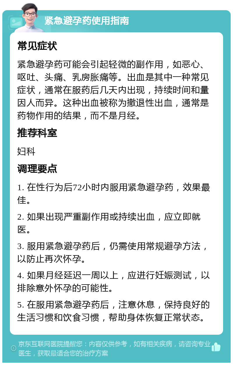 紧急避孕药使用指南 常见症状 紧急避孕药可能会引起轻微的副作用，如恶心、呕吐、头痛、乳房胀痛等。出血是其中一种常见症状，通常在服药后几天内出现，持续时间和量因人而异。这种出血被称为撤退性出血，通常是药物作用的结果，而不是月经。 推荐科室 妇科 调理要点 1. 在性行为后72小时内服用紧急避孕药，效果最佳。 2. 如果出现严重副作用或持续出血，应立即就医。 3. 服用紧急避孕药后，仍需使用常规避孕方法，以防止再次怀孕。 4. 如果月经延迟一周以上，应进行妊娠测试，以排除意外怀孕的可能性。 5. 在服用紧急避孕药后，注意休息，保持良好的生活习惯和饮食习惯，帮助身体恢复正常状态。