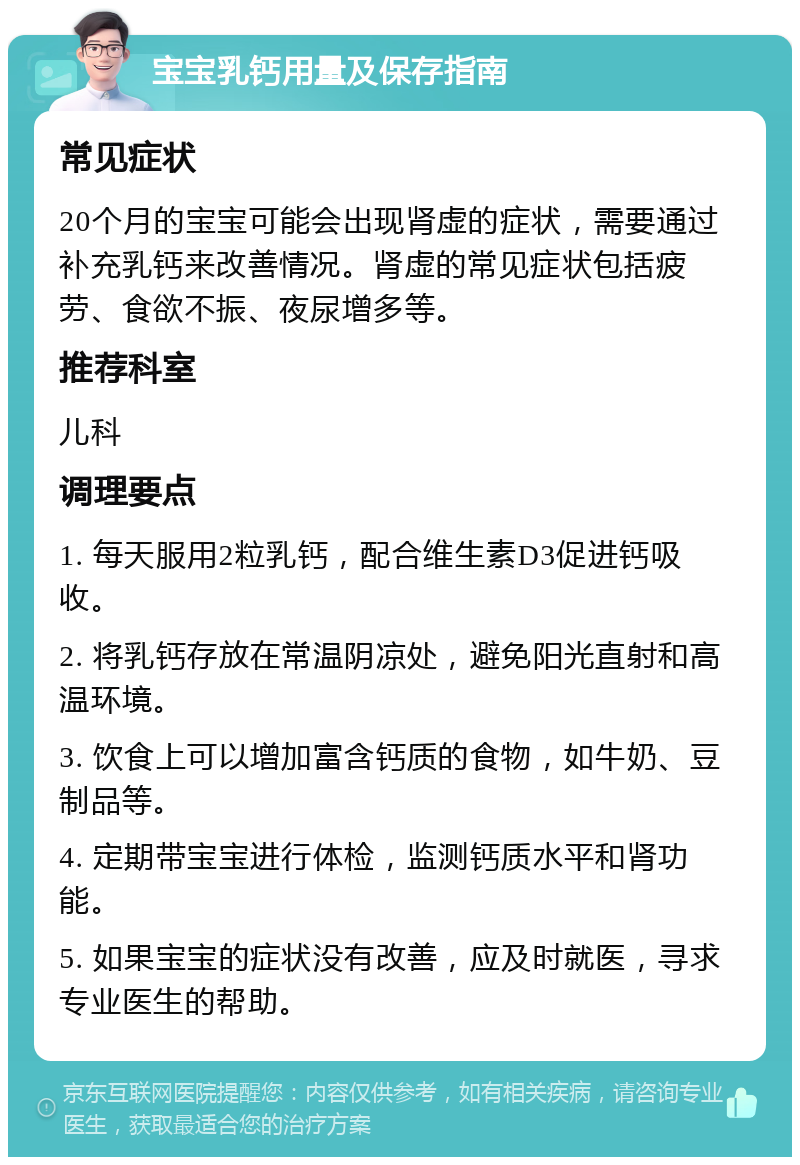 宝宝乳钙用量及保存指南 常见症状 20个月的宝宝可能会出现肾虚的症状，需要通过补充乳钙来改善情况。肾虚的常见症状包括疲劳、食欲不振、夜尿增多等。 推荐科室 儿科 调理要点 1. 每天服用2粒乳钙，配合维生素D3促进钙吸收。 2. 将乳钙存放在常温阴凉处，避免阳光直射和高温环境。 3. 饮食上可以增加富含钙质的食物，如牛奶、豆制品等。 4. 定期带宝宝进行体检，监测钙质水平和肾功能。 5. 如果宝宝的症状没有改善，应及时就医，寻求专业医生的帮助。