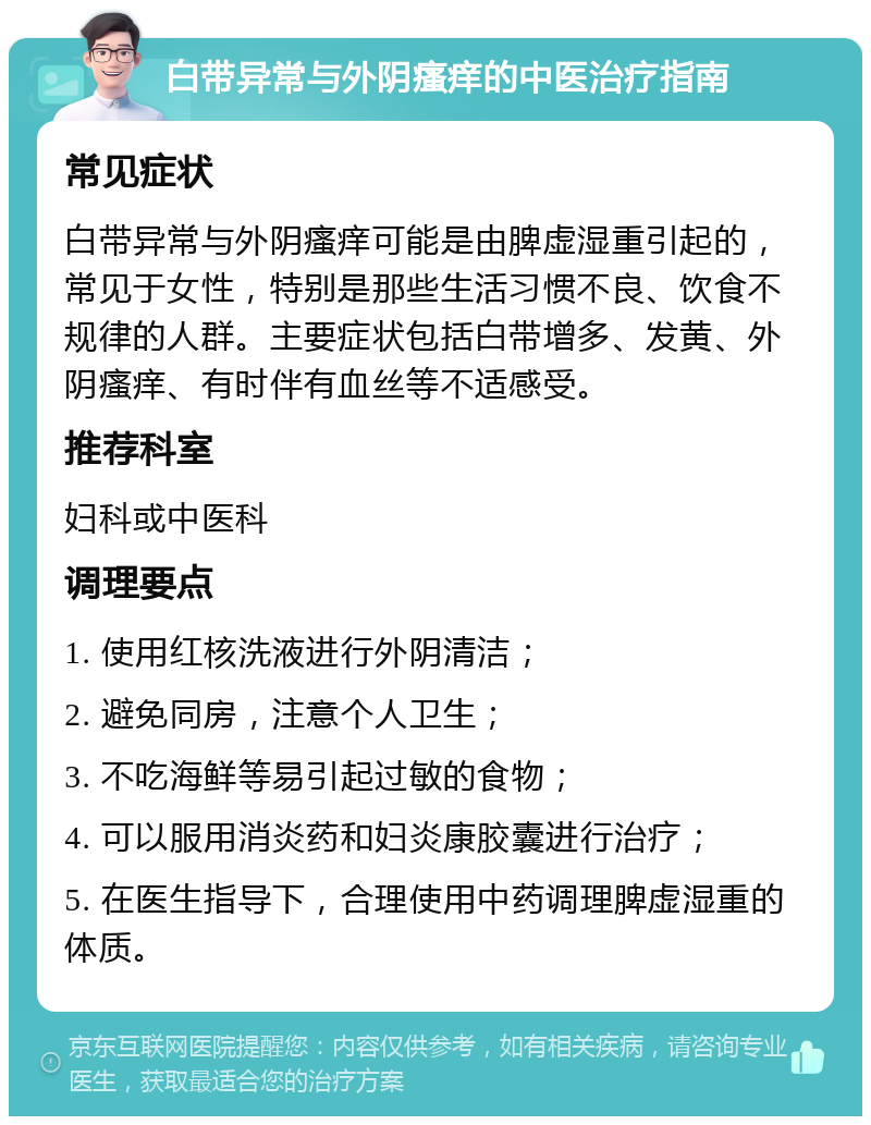 白带异常与外阴瘙痒的中医治疗指南 常见症状 白带异常与外阴瘙痒可能是由脾虚湿重引起的，常见于女性，特别是那些生活习惯不良、饮食不规律的人群。主要症状包括白带增多、发黄、外阴瘙痒、有时伴有血丝等不适感受。 推荐科室 妇科或中医科 调理要点 1. 使用红核洗液进行外阴清洁； 2. 避免同房，注意个人卫生； 3. 不吃海鲜等易引起过敏的食物； 4. 可以服用消炎药和妇炎康胶囊进行治疗； 5. 在医生指导下，合理使用中药调理脾虚湿重的体质。