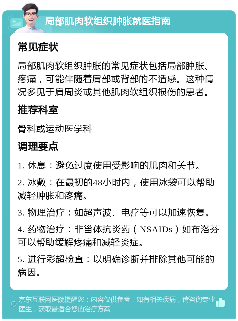 局部肌肉软组织肿胀就医指南 常见症状 局部肌肉软组织肿胀的常见症状包括局部肿胀、疼痛，可能伴随着肩部或背部的不适感。这种情况多见于肩周炎或其他肌肉软组织损伤的患者。 推荐科室 骨科或运动医学科 调理要点 1. 休息：避免过度使用受影响的肌肉和关节。 2. 冰敷：在最初的48小时内，使用冰袋可以帮助减轻肿胀和疼痛。 3. 物理治疗：如超声波、电疗等可以加速恢复。 4. 药物治疗：非甾体抗炎药（NSAIDs）如布洛芬可以帮助缓解疼痛和减轻炎症。 5. 进行彩超检查：以明确诊断并排除其他可能的病因。