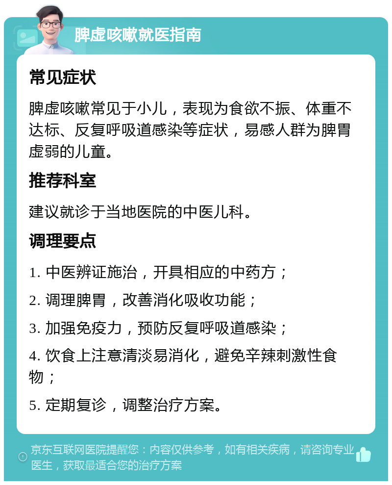 脾虚咳嗽就医指南 常见症状 脾虚咳嗽常见于小儿，表现为食欲不振、体重不达标、反复呼吸道感染等症状，易感人群为脾胃虚弱的儿童。 推荐科室 建议就诊于当地医院的中医儿科。 调理要点 1. 中医辨证施治，开具相应的中药方； 2. 调理脾胃，改善消化吸收功能； 3. 加强免疫力，预防反复呼吸道感染； 4. 饮食上注意清淡易消化，避免辛辣刺激性食物； 5. 定期复诊，调整治疗方案。