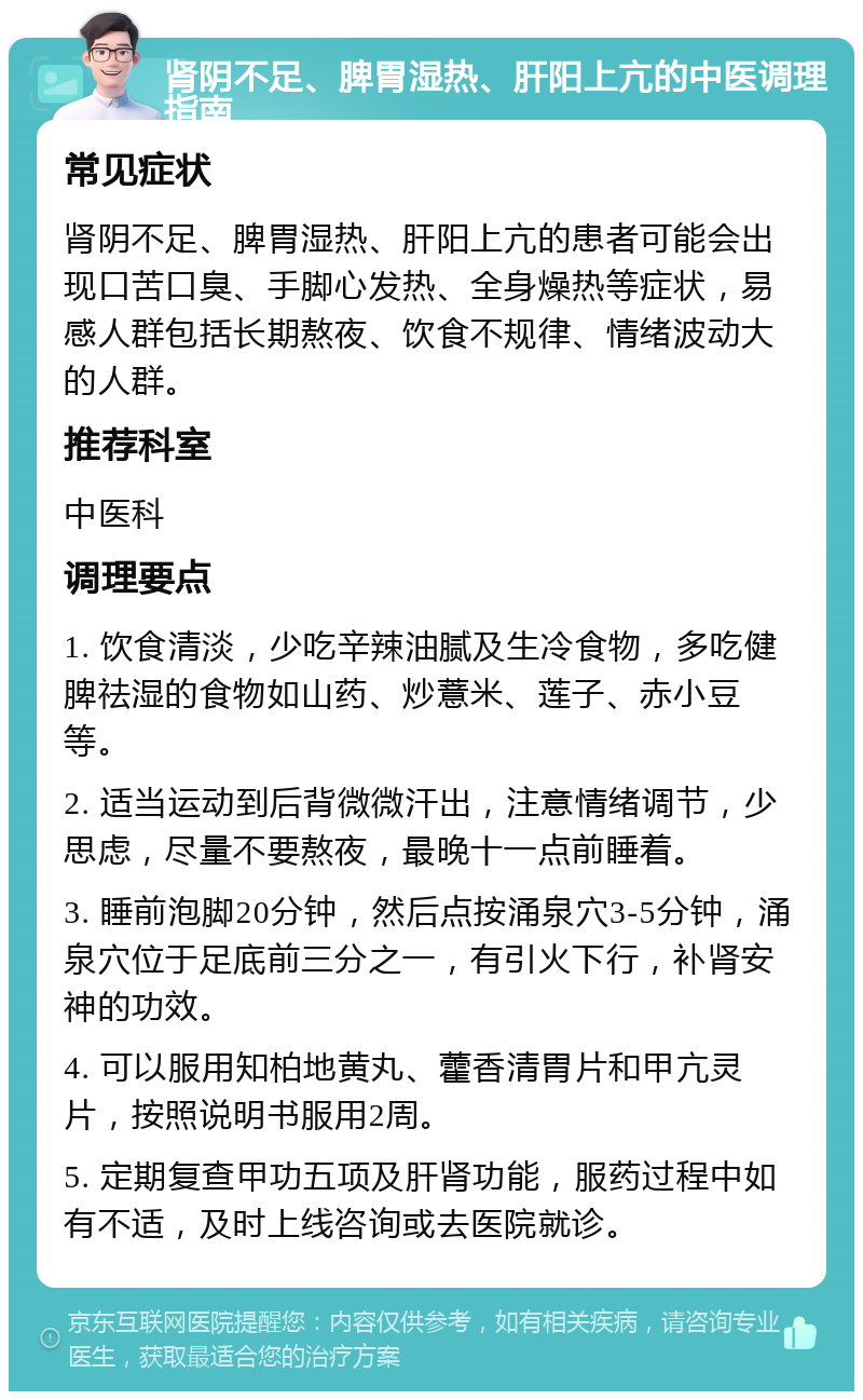 肾阴不足、脾胃湿热、肝阳上亢的中医调理指南 常见症状 肾阴不足、脾胃湿热、肝阳上亢的患者可能会出现口苦口臭、手脚心发热、全身燥热等症状，易感人群包括长期熬夜、饮食不规律、情绪波动大的人群。 推荐科室 中医科 调理要点 1. 饮食清淡，少吃辛辣油腻及生冷食物，多吃健脾祛湿的食物如山药、炒薏米、莲子、赤小豆等。 2. 适当运动到后背微微汗出，注意情绪调节，少思虑，尽量不要熬夜，最晚十一点前睡着。 3. 睡前泡脚20分钟，然后点按涌泉穴3-5分钟，涌泉穴位于足底前三分之一，有引火下行，补肾安神的功效。 4. 可以服用知柏地黄丸、藿香清胃片和甲亢灵片，按照说明书服用2周。 5. 定期复查甲功五项及肝肾功能，服药过程中如有不适，及时上线咨询或去医院就诊。