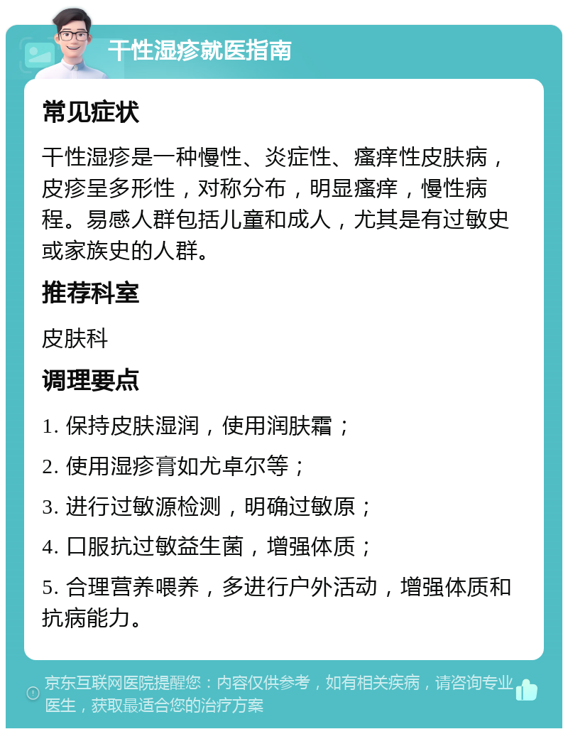 干性湿疹就医指南 常见症状 干性湿疹是一种慢性、炎症性、瘙痒性皮肤病，皮疹呈多形性，对称分布，明显瘙痒，慢性病程。易感人群包括儿童和成人，尤其是有过敏史或家族史的人群。 推荐科室 皮肤科 调理要点 1. 保持皮肤湿润，使用润肤霜； 2. 使用湿疹膏如尤卓尔等； 3. 进行过敏源检测，明确过敏原； 4. 口服抗过敏益生菌，增强体质； 5. 合理营养喂养，多进行户外活动，增强体质和抗病能力。