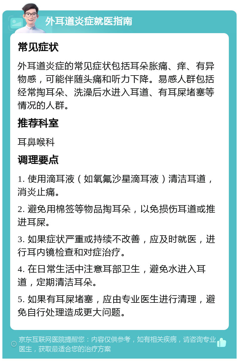 外耳道炎症就医指南 常见症状 外耳道炎症的常见症状包括耳朵胀痛、痒、有异物感，可能伴随头痛和听力下降。易感人群包括经常掏耳朵、洗澡后水进入耳道、有耳屎堵塞等情况的人群。 推荐科室 耳鼻喉科 调理要点 1. 使用滴耳液（如氧氟沙星滴耳液）清洁耳道，消炎止痛。 2. 避免用棉签等物品掏耳朵，以免损伤耳道或推进耳屎。 3. 如果症状严重或持续不改善，应及时就医，进行耳内镜检查和对症治疗。 4. 在日常生活中注意耳部卫生，避免水进入耳道，定期清洁耳朵。 5. 如果有耳屎堵塞，应由专业医生进行清理，避免自行处理造成更大问题。