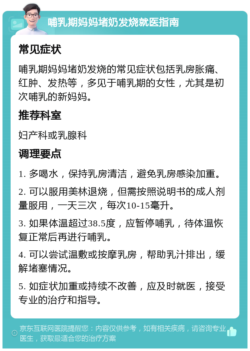 哺乳期妈妈堵奶发烧就医指南 常见症状 哺乳期妈妈堵奶发烧的常见症状包括乳房胀痛、红肿、发热等，多见于哺乳期的女性，尤其是初次哺乳的新妈妈。 推荐科室 妇产科或乳腺科 调理要点 1. 多喝水，保持乳房清洁，避免乳房感染加重。 2. 可以服用美林退烧，但需按照说明书的成人剂量服用，一天三次，每次10-15毫升。 3. 如果体温超过38.5度，应暂停哺乳，待体温恢复正常后再进行哺乳。 4. 可以尝试温敷或按摩乳房，帮助乳汁排出，缓解堵塞情况。 5. 如症状加重或持续不改善，应及时就医，接受专业的治疗和指导。