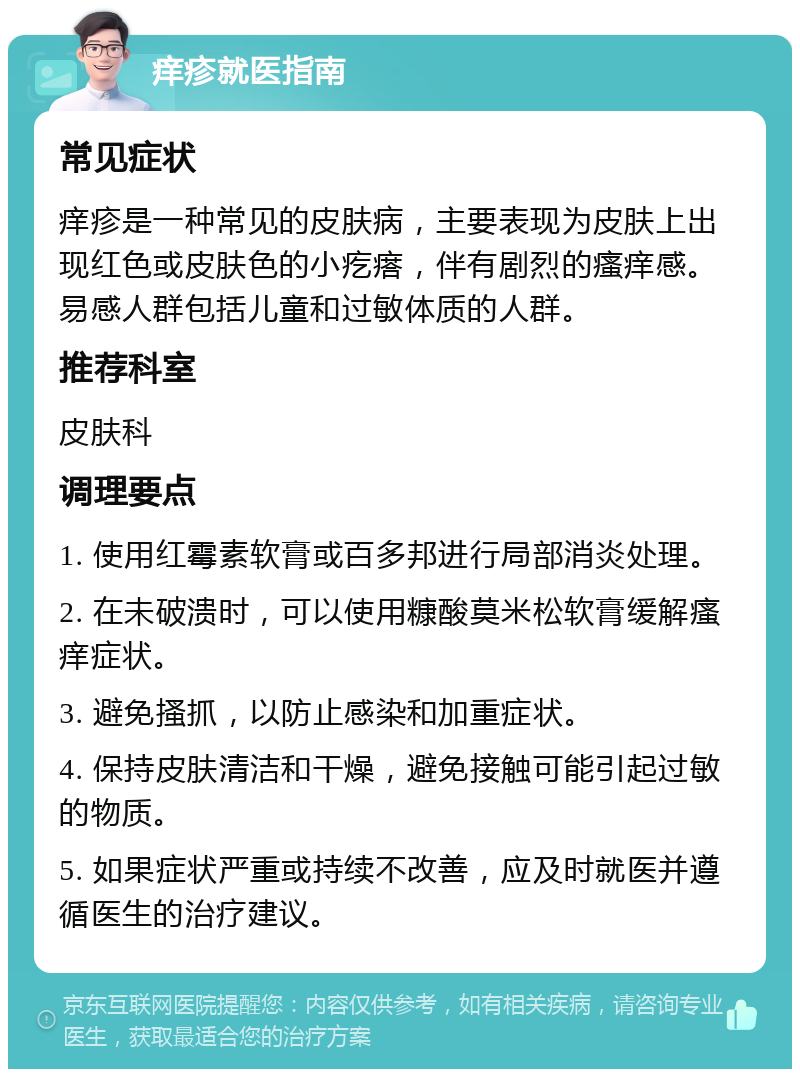 痒疹就医指南 常见症状 痒疹是一种常见的皮肤病，主要表现为皮肤上出现红色或皮肤色的小疙瘩，伴有剧烈的瘙痒感。易感人群包括儿童和过敏体质的人群。 推荐科室 皮肤科 调理要点 1. 使用红霉素软膏或百多邦进行局部消炎处理。 2. 在未破溃时，可以使用糠酸莫米松软膏缓解瘙痒症状。 3. 避免搔抓，以防止感染和加重症状。 4. 保持皮肤清洁和干燥，避免接触可能引起过敏的物质。 5. 如果症状严重或持续不改善，应及时就医并遵循医生的治疗建议。