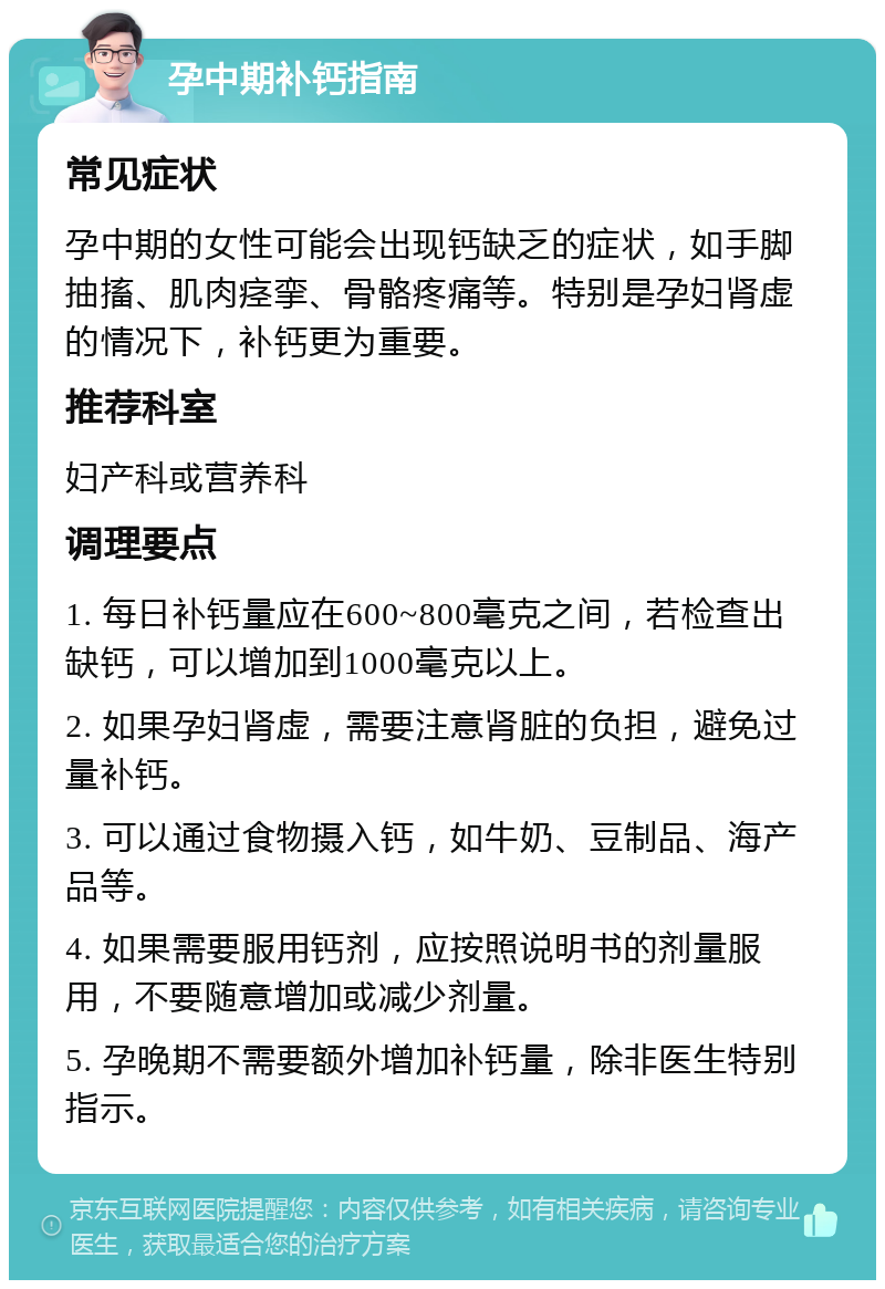 孕中期补钙指南 常见症状 孕中期的女性可能会出现钙缺乏的症状，如手脚抽搐、肌肉痉挛、骨骼疼痛等。特别是孕妇肾虚的情况下，补钙更为重要。 推荐科室 妇产科或营养科 调理要点 1. 每日补钙量应在600~800毫克之间，若检查出缺钙，可以增加到1000毫克以上。 2. 如果孕妇肾虚，需要注意肾脏的负担，避免过量补钙。 3. 可以通过食物摄入钙，如牛奶、豆制品、海产品等。 4. 如果需要服用钙剂，应按照说明书的剂量服用，不要随意增加或减少剂量。 5. 孕晚期不需要额外增加补钙量，除非医生特别指示。