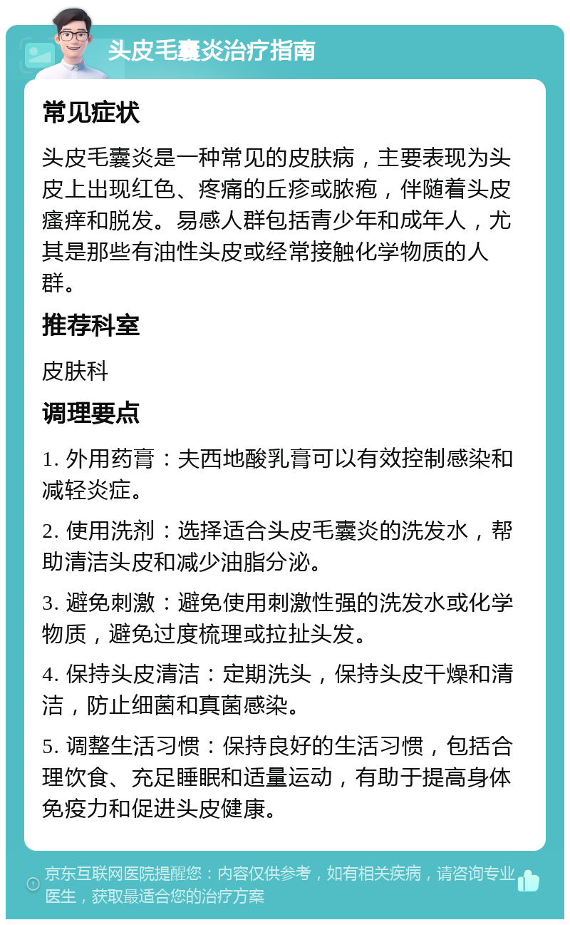 头皮毛囊炎治疗指南 常见症状 头皮毛囊炎是一种常见的皮肤病，主要表现为头皮上出现红色、疼痛的丘疹或脓疱，伴随着头皮瘙痒和脱发。易感人群包括青少年和成年人，尤其是那些有油性头皮或经常接触化学物质的人群。 推荐科室 皮肤科 调理要点 1. 外用药膏：夫西地酸乳膏可以有效控制感染和减轻炎症。 2. 使用洗剂：选择适合头皮毛囊炎的洗发水，帮助清洁头皮和减少油脂分泌。 3. 避免刺激：避免使用刺激性强的洗发水或化学物质，避免过度梳理或拉扯头发。 4. 保持头皮清洁：定期洗头，保持头皮干燥和清洁，防止细菌和真菌感染。 5. 调整生活习惯：保持良好的生活习惯，包括合理饮食、充足睡眠和适量运动，有助于提高身体免疫力和促进头皮健康。