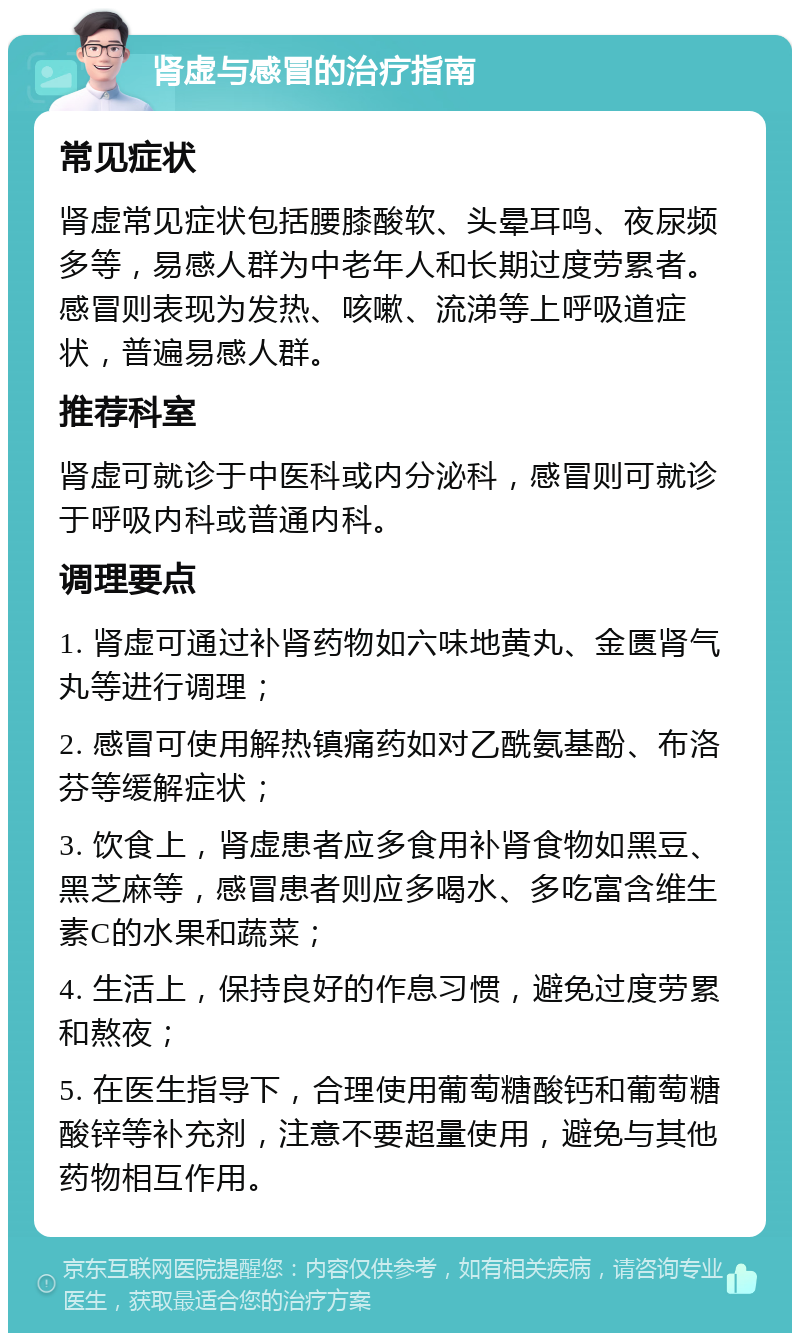 肾虚与感冒的治疗指南 常见症状 肾虚常见症状包括腰膝酸软、头晕耳鸣、夜尿频多等，易感人群为中老年人和长期过度劳累者。感冒则表现为发热、咳嗽、流涕等上呼吸道症状，普遍易感人群。 推荐科室 肾虚可就诊于中医科或内分泌科，感冒则可就诊于呼吸内科或普通内科。 调理要点 1. 肾虚可通过补肾药物如六味地黄丸、金匮肾气丸等进行调理； 2. 感冒可使用解热镇痛药如对乙酰氨基酚、布洛芬等缓解症状； 3. 饮食上，肾虚患者应多食用补肾食物如黑豆、黑芝麻等，感冒患者则应多喝水、多吃富含维生素C的水果和蔬菜； 4. 生活上，保持良好的作息习惯，避免过度劳累和熬夜； 5. 在医生指导下，合理使用葡萄糖酸钙和葡萄糖酸锌等补充剂，注意不要超量使用，避免与其他药物相互作用。