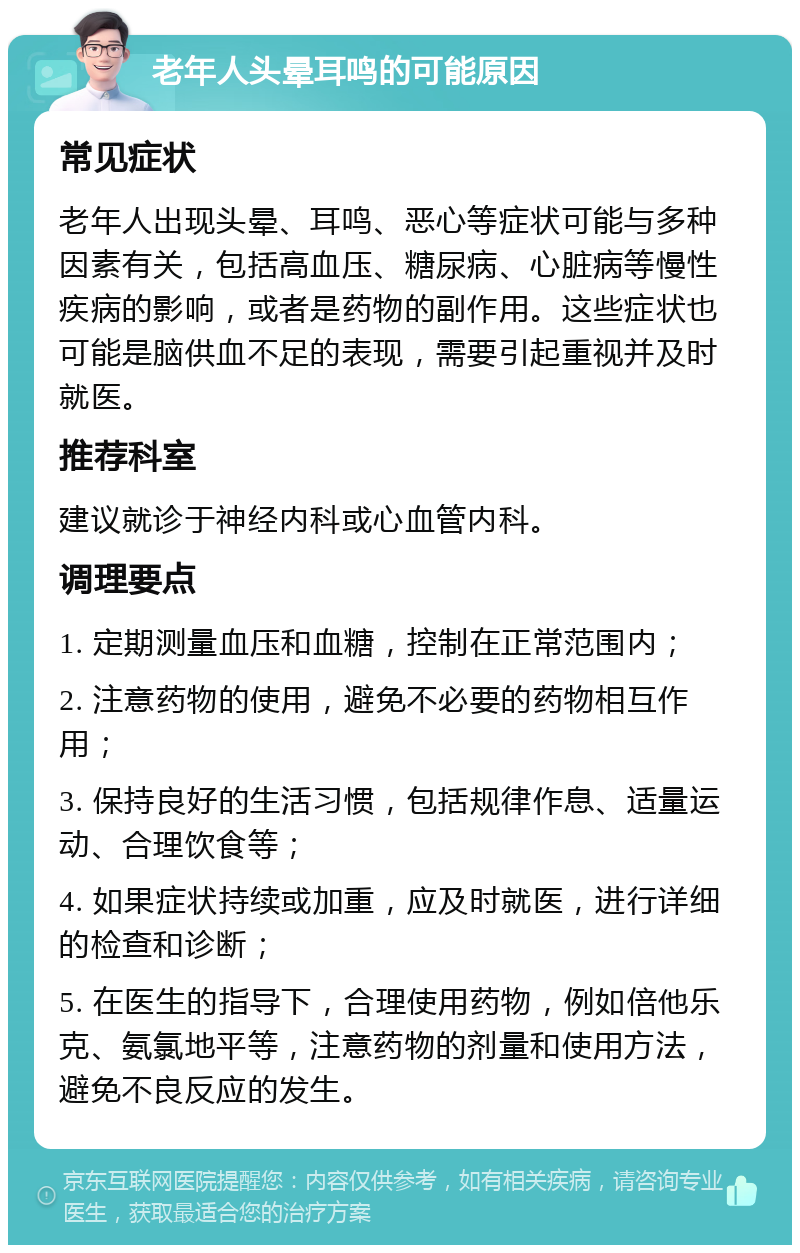 老年人头晕耳鸣的可能原因 常见症状 老年人出现头晕、耳鸣、恶心等症状可能与多种因素有关，包括高血压、糖尿病、心脏病等慢性疾病的影响，或者是药物的副作用。这些症状也可能是脑供血不足的表现，需要引起重视并及时就医。 推荐科室 建议就诊于神经内科或心血管内科。 调理要点 1. 定期测量血压和血糖，控制在正常范围内； 2. 注意药物的使用，避免不必要的药物相互作用； 3. 保持良好的生活习惯，包括规律作息、适量运动、合理饮食等； 4. 如果症状持续或加重，应及时就医，进行详细的检查和诊断； 5. 在医生的指导下，合理使用药物，例如倍他乐克、氨氯地平等，注意药物的剂量和使用方法，避免不良反应的发生。