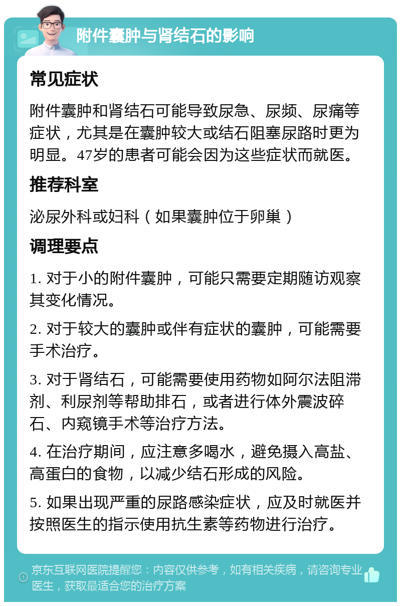 附件囊肿与肾结石的影响 常见症状 附件囊肿和肾结石可能导致尿急、尿频、尿痛等症状，尤其是在囊肿较大或结石阻塞尿路时更为明显。47岁的患者可能会因为这些症状而就医。 推荐科室 泌尿外科或妇科（如果囊肿位于卵巢） 调理要点 1. 对于小的附件囊肿，可能只需要定期随访观察其变化情况。 2. 对于较大的囊肿或伴有症状的囊肿，可能需要手术治疗。 3. 对于肾结石，可能需要使用药物如阿尔法阻滞剂、利尿剂等帮助排石，或者进行体外震波碎石、内窥镜手术等治疗方法。 4. 在治疗期间，应注意多喝水，避免摄入高盐、高蛋白的食物，以减少结石形成的风险。 5. 如果出现严重的尿路感染症状，应及时就医并按照医生的指示使用抗生素等药物进行治疗。