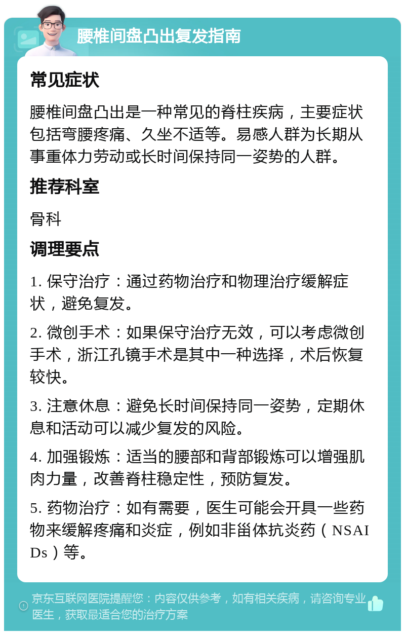 腰椎间盘凸出复发指南 常见症状 腰椎间盘凸出是一种常见的脊柱疾病，主要症状包括弯腰疼痛、久坐不适等。易感人群为长期从事重体力劳动或长时间保持同一姿势的人群。 推荐科室 骨科 调理要点 1. 保守治疗：通过药物治疗和物理治疗缓解症状，避免复发。 2. 微创手术：如果保守治疗无效，可以考虑微创手术，浙江孔镜手术是其中一种选择，术后恢复较快。 3. 注意休息：避免长时间保持同一姿势，定期休息和活动可以减少复发的风险。 4. 加强锻炼：适当的腰部和背部锻炼可以增强肌肉力量，改善脊柱稳定性，预防复发。 5. 药物治疗：如有需要，医生可能会开具一些药物来缓解疼痛和炎症，例如非甾体抗炎药（NSAIDs）等。