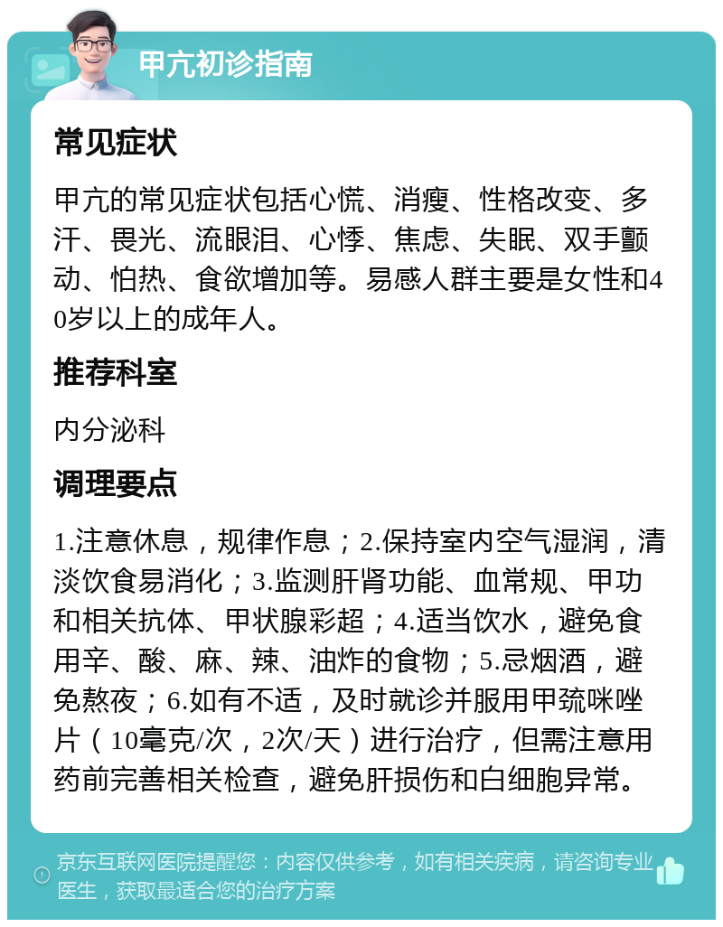 甲亢初诊指南 常见症状 甲亢的常见症状包括心慌、消瘦、性格改变、多汗、畏光、流眼泪、心悸、焦虑、失眠、双手颤动、怕热、食欲增加等。易感人群主要是女性和40岁以上的成年人。 推荐科室 内分泌科 调理要点 1.注意休息，规律作息；2.保持室内空气湿润，清淡饮食易消化；3.监测肝肾功能、血常规、甲功和相关抗体、甲状腺彩超；4.适当饮水，避免食用辛、酸、麻、辣、油炸的食物；5.忌烟酒，避免熬夜；6.如有不适，及时就诊并服用甲巯咪唑片（10毫克/次，2次/天）进行治疗，但需注意用药前完善相关检查，避免肝损伤和白细胞异常。