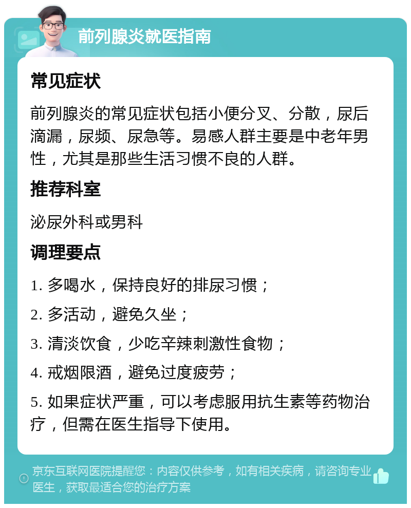 前列腺炎就医指南 常见症状 前列腺炎的常见症状包括小便分叉、分散，尿后滴漏，尿频、尿急等。易感人群主要是中老年男性，尤其是那些生活习惯不良的人群。 推荐科室 泌尿外科或男科 调理要点 1. 多喝水，保持良好的排尿习惯； 2. 多活动，避免久坐； 3. 清淡饮食，少吃辛辣刺激性食物； 4. 戒烟限酒，避免过度疲劳； 5. 如果症状严重，可以考虑服用抗生素等药物治疗，但需在医生指导下使用。