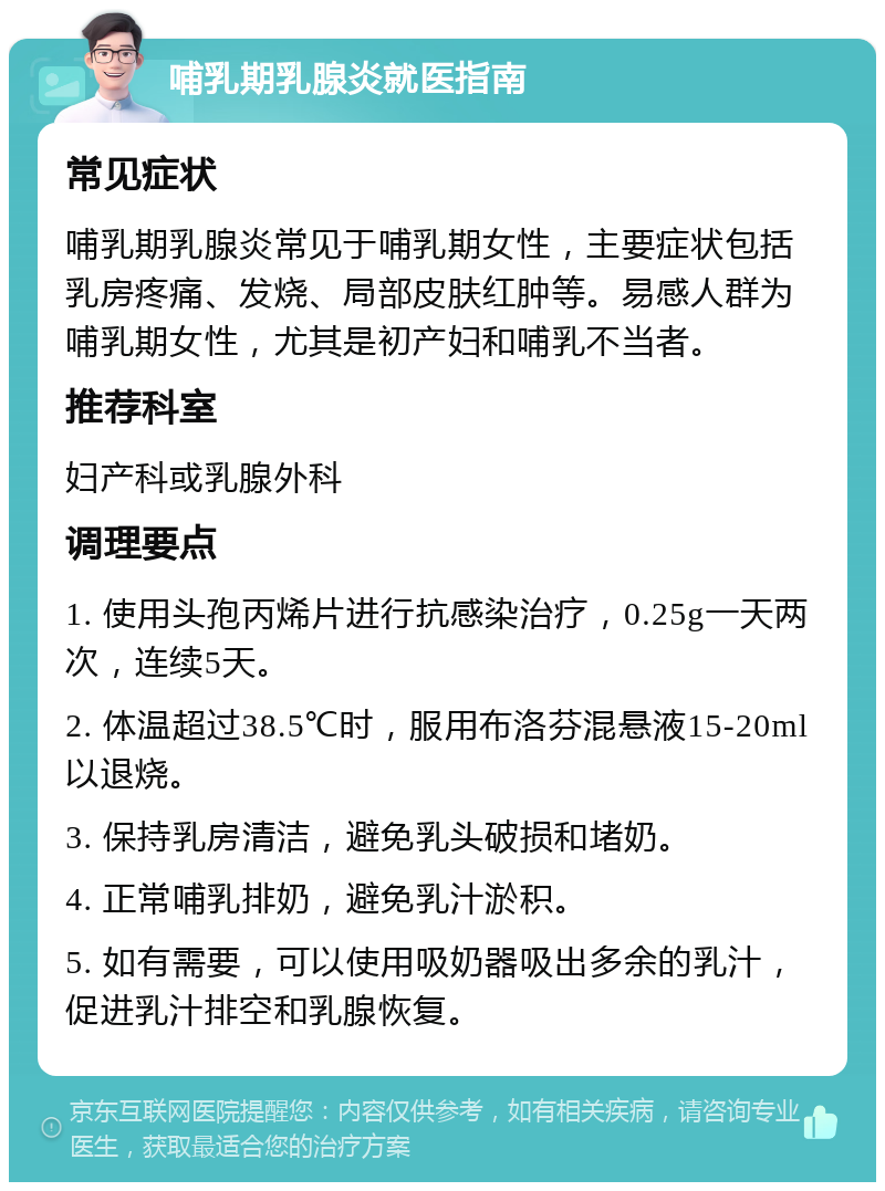 哺乳期乳腺炎就医指南 常见症状 哺乳期乳腺炎常见于哺乳期女性，主要症状包括乳房疼痛、发烧、局部皮肤红肿等。易感人群为哺乳期女性，尤其是初产妇和哺乳不当者。 推荐科室 妇产科或乳腺外科 调理要点 1. 使用头孢丙烯片进行抗感染治疗，0.25g一天两次，连续5天。 2. 体温超过38.5℃时，服用布洛芬混悬液15-20ml以退烧。 3. 保持乳房清洁，避免乳头破损和堵奶。 4. 正常哺乳排奶，避免乳汁淤积。 5. 如有需要，可以使用吸奶器吸出多余的乳汁，促进乳汁排空和乳腺恢复。