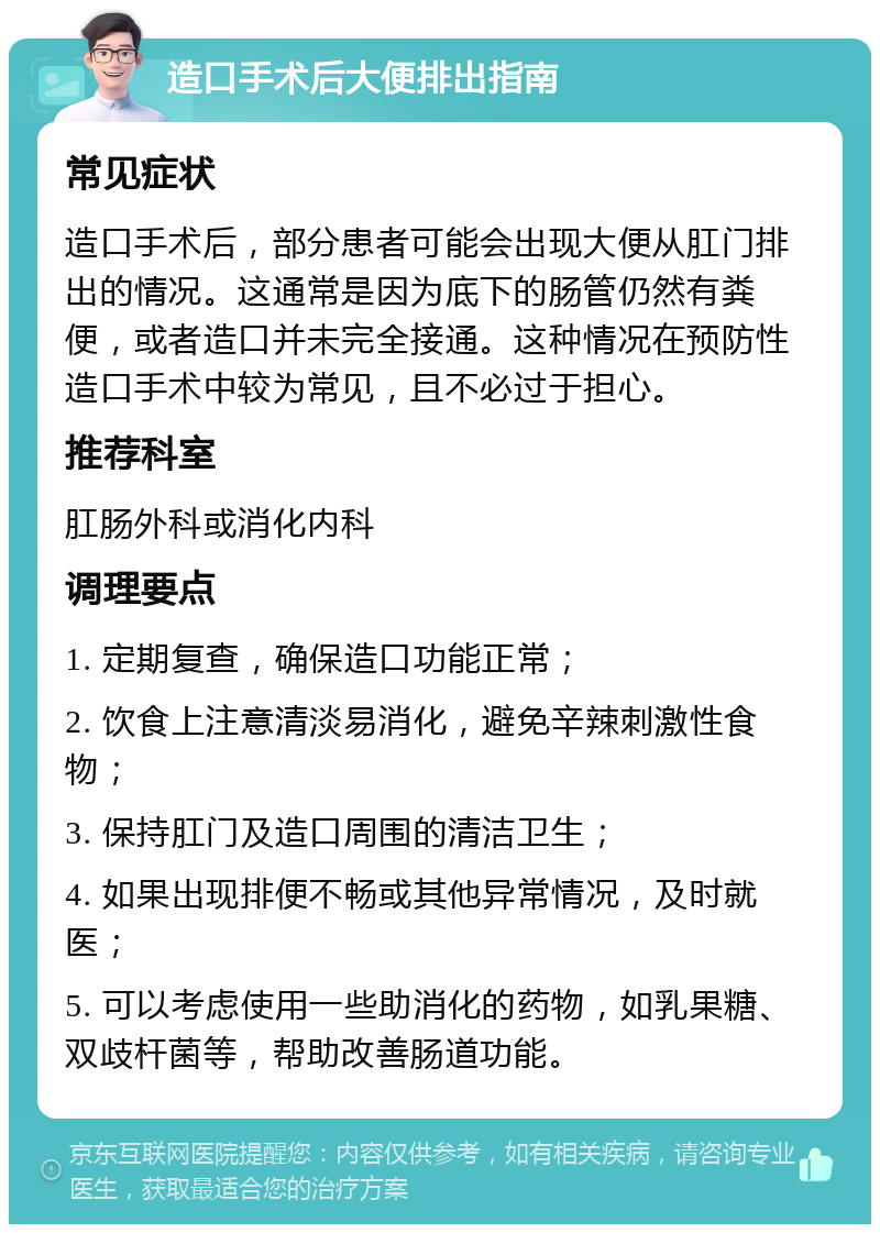 造口手术后大便排出指南 常见症状 造口手术后，部分患者可能会出现大便从肛门排出的情况。这通常是因为底下的肠管仍然有粪便，或者造口并未完全接通。这种情况在预防性造口手术中较为常见，且不必过于担心。 推荐科室 肛肠外科或消化内科 调理要点 1. 定期复查，确保造口功能正常； 2. 饮食上注意清淡易消化，避免辛辣刺激性食物； 3. 保持肛门及造口周围的清洁卫生； 4. 如果出现排便不畅或其他异常情况，及时就医； 5. 可以考虑使用一些助消化的药物，如乳果糖、双歧杆菌等，帮助改善肠道功能。