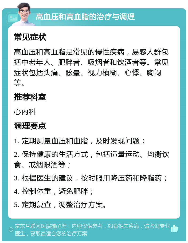 高血压和高血脂的治疗与调理 常见症状 高血压和高血脂是常见的慢性疾病，易感人群包括中老年人、肥胖者、吸烟者和饮酒者等。常见症状包括头痛、眩晕、视力模糊、心悸、胸闷等。 推荐科室 心内科 调理要点 1. 定期测量血压和血脂，及时发现问题； 2. 保持健康的生活方式，包括适量运动、均衡饮食、戒烟限酒等； 3. 根据医生的建议，按时服用降压药和降脂药； 4. 控制体重，避免肥胖； 5. 定期复查，调整治疗方案。