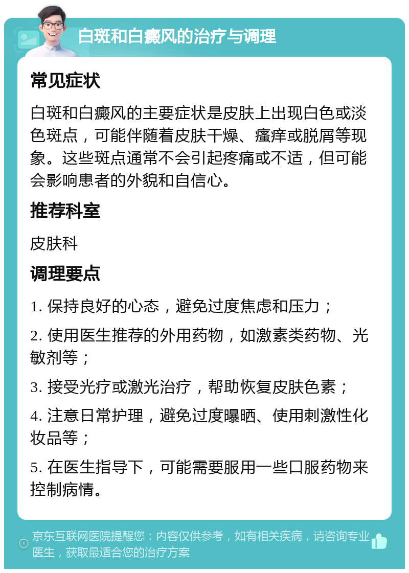 白斑和白癜风的治疗与调理 常见症状 白斑和白癜风的主要症状是皮肤上出现白色或淡色斑点，可能伴随着皮肤干燥、瘙痒或脱屑等现象。这些斑点通常不会引起疼痛或不适，但可能会影响患者的外貌和自信心。 推荐科室 皮肤科 调理要点 1. 保持良好的心态，避免过度焦虑和压力； 2. 使用医生推荐的外用药物，如激素类药物、光敏剂等； 3. 接受光疗或激光治疗，帮助恢复皮肤色素； 4. 注意日常护理，避免过度曝晒、使用刺激性化妆品等； 5. 在医生指导下，可能需要服用一些口服药物来控制病情。