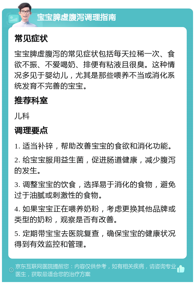 宝宝脾虚腹泻调理指南 常见症状 宝宝脾虚腹泻的常见症状包括每天拉稀一次、食欲不振、不爱喝奶、排便有粘液且很臭。这种情况多见于婴幼儿，尤其是那些喂养不当或消化系统发育不完善的宝宝。 推荐科室 儿科 调理要点 1. 适当补锌，帮助改善宝宝的食欲和消化功能。 2. 给宝宝服用益生菌，促进肠道健康，减少腹泻的发生。 3. 调整宝宝的饮食，选择易于消化的食物，避免过于油腻或刺激性的食物。 4. 如果宝宝正在喂养奶粉，考虑更换其他品牌或类型的奶粉，观察是否有改善。 5. 定期带宝宝去医院复查，确保宝宝的健康状况得到有效监控和管理。