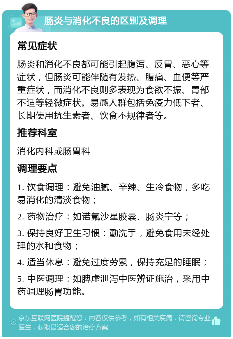 肠炎与消化不良的区别及调理 常见症状 肠炎和消化不良都可能引起腹泻、反胃、恶心等症状，但肠炎可能伴随有发热、腹痛、血便等严重症状，而消化不良则多表现为食欲不振、胃部不适等轻微症状。易感人群包括免疫力低下者、长期使用抗生素者、饮食不规律者等。 推荐科室 消化内科或肠胃科 调理要点 1. 饮食调理：避免油腻、辛辣、生冷食物，多吃易消化的清淡食物； 2. 药物治疗：如诺氟沙星胶囊、肠炎宁等； 3. 保持良好卫生习惯：勤洗手，避免食用未经处理的水和食物； 4. 适当休息：避免过度劳累，保持充足的睡眠； 5. 中医调理：如脾虚泄泻中医辨证施治，采用中药调理肠胃功能。