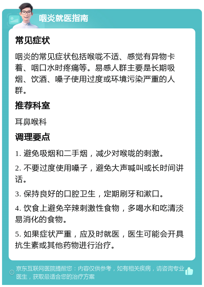 咽炎就医指南 常见症状 咽炎的常见症状包括喉咙不适、感觉有异物卡着、咽口水时疼痛等。易感人群主要是长期吸烟、饮酒、嗓子使用过度或环境污染严重的人群。 推荐科室 耳鼻喉科 调理要点 1. 避免吸烟和二手烟，减少对喉咙的刺激。 2. 不要过度使用嗓子，避免大声喊叫或长时间讲话。 3. 保持良好的口腔卫生，定期刷牙和漱口。 4. 饮食上避免辛辣刺激性食物，多喝水和吃清淡易消化的食物。 5. 如果症状严重，应及时就医，医生可能会开具抗生素或其他药物进行治疗。