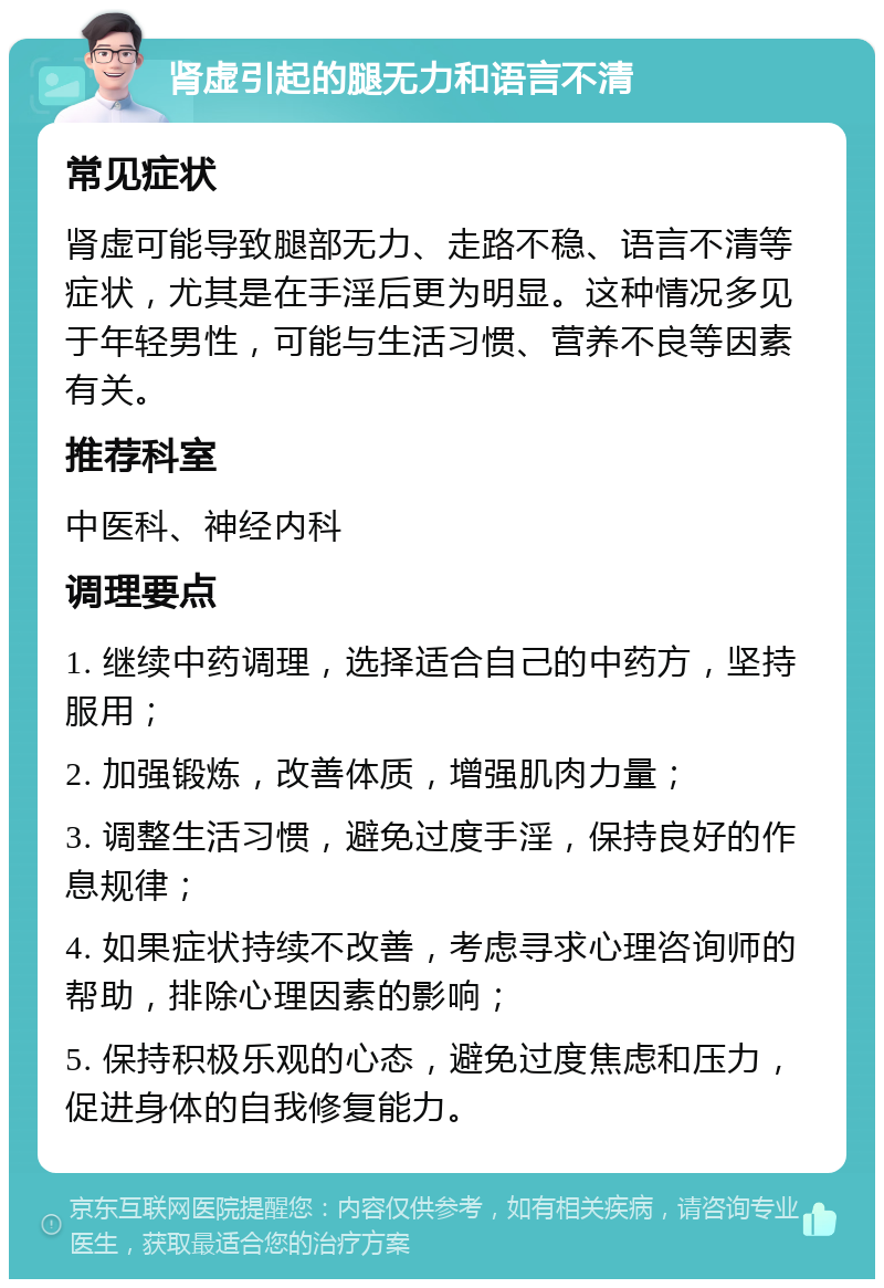 肾虚引起的腿无力和语言不清 常见症状 肾虚可能导致腿部无力、走路不稳、语言不清等症状，尤其是在手淫后更为明显。这种情况多见于年轻男性，可能与生活习惯、营养不良等因素有关。 推荐科室 中医科、神经内科 调理要点 1. 继续中药调理，选择适合自己的中药方，坚持服用； 2. 加强锻炼，改善体质，增强肌肉力量； 3. 调整生活习惯，避免过度手淫，保持良好的作息规律； 4. 如果症状持续不改善，考虑寻求心理咨询师的帮助，排除心理因素的影响； 5. 保持积极乐观的心态，避免过度焦虑和压力，促进身体的自我修复能力。