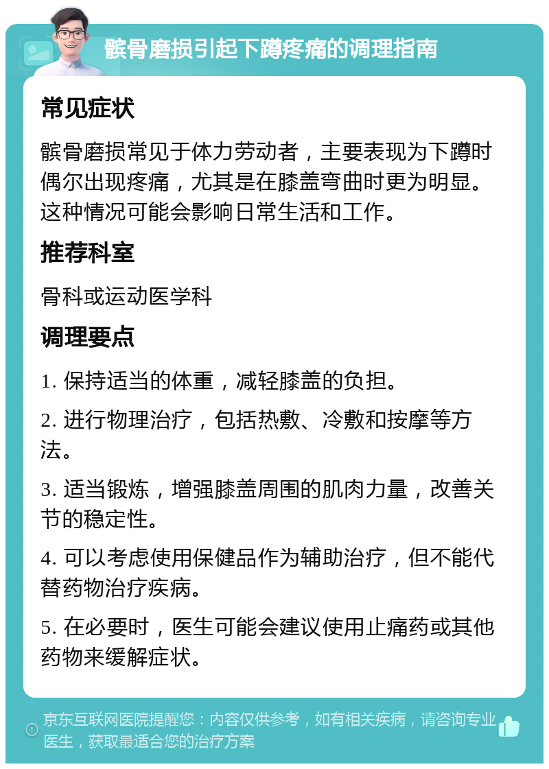 髌骨磨损引起下蹲疼痛的调理指南 常见症状 髌骨磨损常见于体力劳动者，主要表现为下蹲时偶尔出现疼痛，尤其是在膝盖弯曲时更为明显。这种情况可能会影响日常生活和工作。 推荐科室 骨科或运动医学科 调理要点 1. 保持适当的体重，减轻膝盖的负担。 2. 进行物理治疗，包括热敷、冷敷和按摩等方法。 3. 适当锻炼，增强膝盖周围的肌肉力量，改善关节的稳定性。 4. 可以考虑使用保健品作为辅助治疗，但不能代替药物治疗疾病。 5. 在必要时，医生可能会建议使用止痛药或其他药物来缓解症状。