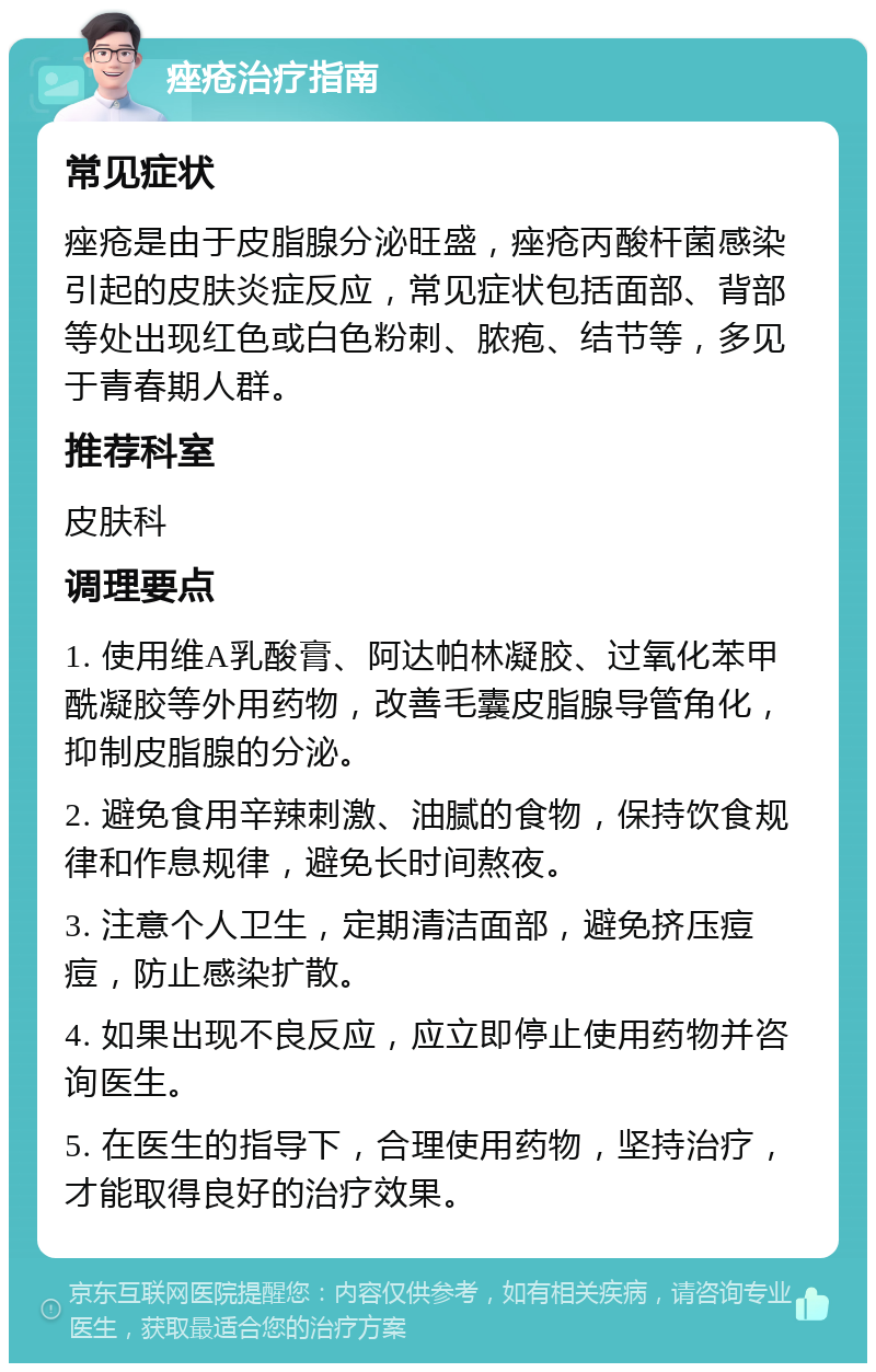 痤疮治疗指南 常见症状 痤疮是由于皮脂腺分泌旺盛，痤疮丙酸杆菌感染引起的皮肤炎症反应，常见症状包括面部、背部等处出现红色或白色粉刺、脓疱、结节等，多见于青春期人群。 推荐科室 皮肤科 调理要点 1. 使用维A乳酸膏、阿达帕林凝胶、过氧化苯甲酰凝胶等外用药物，改善毛囊皮脂腺导管角化，抑制皮脂腺的分泌。 2. 避免食用辛辣刺激、油腻的食物，保持饮食规律和作息规律，避免长时间熬夜。 3. 注意个人卫生，定期清洁面部，避免挤压痘痘，防止感染扩散。 4. 如果出现不良反应，应立即停止使用药物并咨询医生。 5. 在医生的指导下，合理使用药物，坚持治疗，才能取得良好的治疗效果。