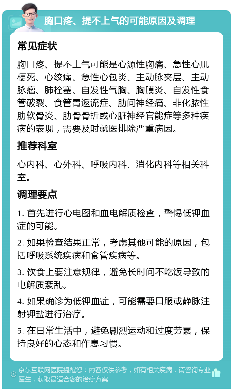 胸口疼、提不上气的可能原因及调理 常见症状 胸口疼、提不上气可能是心源性胸痛、急性心肌梗死、心绞痛、急性心包炎、主动脉夹层、主动脉瘤、肺栓塞、自发性气胸、胸膜炎、自发性食管破裂、食管胃返流症、肋间神经痛、非化脓性肋软骨炎、肋骨骨折或心脏神经官能症等多种疾病的表现，需要及时就医排除严重病因。 推荐科室 心内科、心外科、呼吸内科、消化内科等相关科室。 调理要点 1. 首先进行心电图和血电解质检查，警惕低钾血症的可能。 2. 如果检查结果正常，考虑其他可能的原因，包括呼吸系统疾病和食管疾病等。 3. 饮食上要注意规律，避免长时间不吃饭导致的电解质紊乱。 4. 如果确诊为低钾血症，可能需要口服或静脉注射钾盐进行治疗。 5. 在日常生活中，避免剧烈运动和过度劳累，保持良好的心态和作息习惯。